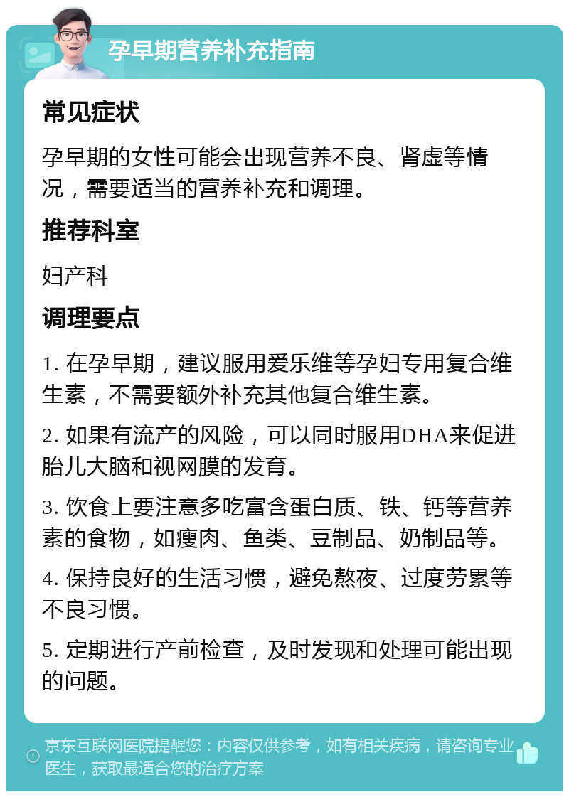 孕早期营养补充指南 常见症状 孕早期的女性可能会出现营养不良、肾虚等情况，需要适当的营养补充和调理。 推荐科室 妇产科 调理要点 1. 在孕早期，建议服用爱乐维等孕妇专用复合维生素，不需要额外补充其他复合维生素。 2. 如果有流产的风险，可以同时服用DHA来促进胎儿大脑和视网膜的发育。 3. 饮食上要注意多吃富含蛋白质、铁、钙等营养素的食物，如瘦肉、鱼类、豆制品、奶制品等。 4. 保持良好的生活习惯，避免熬夜、过度劳累等不良习惯。 5. 定期进行产前检查，及时发现和处理可能出现的问题。