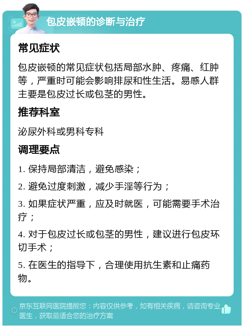 包皮嵌顿的诊断与治疗 常见症状 包皮嵌顿的常见症状包括局部水肿、疼痛、红肿等，严重时可能会影响排尿和性生活。易感人群主要是包皮过长或包茎的男性。 推荐科室 泌尿外科或男科专科 调理要点 1. 保持局部清洁，避免感染； 2. 避免过度刺激，减少手淫等行为； 3. 如果症状严重，应及时就医，可能需要手术治疗； 4. 对于包皮过长或包茎的男性，建议进行包皮环切手术； 5. 在医生的指导下，合理使用抗生素和止痛药物。