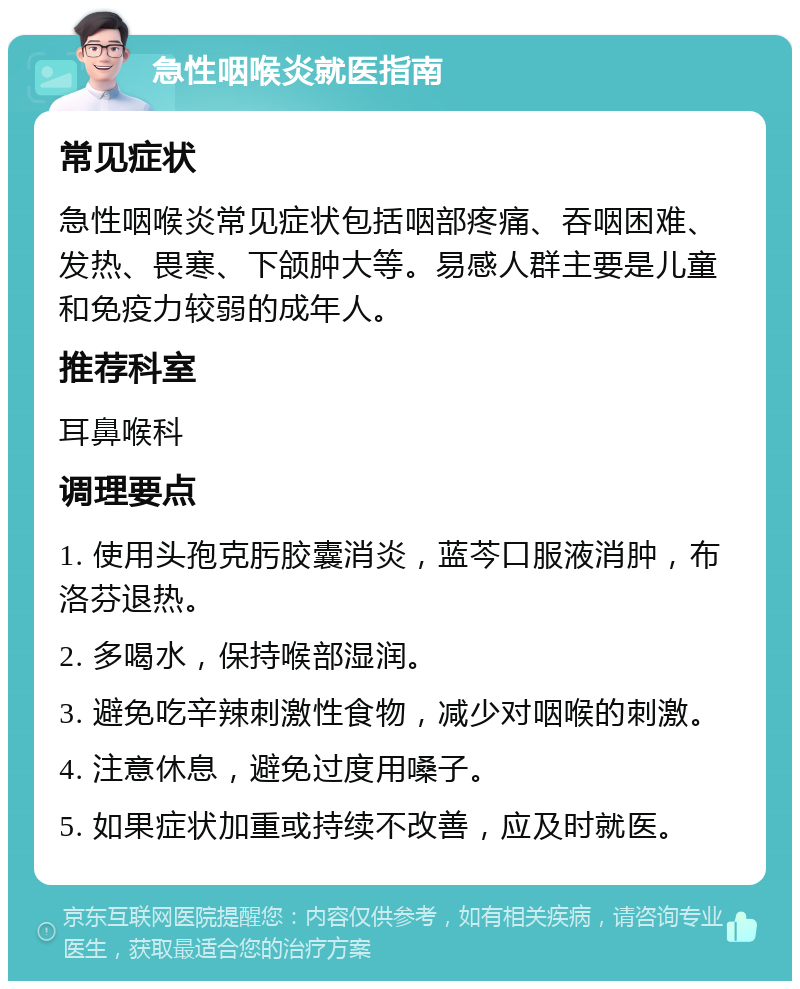 急性咽喉炎就医指南 常见症状 急性咽喉炎常见症状包括咽部疼痛、吞咽困难、发热、畏寒、下颌肿大等。易感人群主要是儿童和免疫力较弱的成年人。 推荐科室 耳鼻喉科 调理要点 1. 使用头孢克肟胶囊消炎，蓝芩口服液消肿，布洛芬退热。 2. 多喝水，保持喉部湿润。 3. 避免吃辛辣刺激性食物，减少对咽喉的刺激。 4. 注意休息，避免过度用嗓子。 5. 如果症状加重或持续不改善，应及时就医。