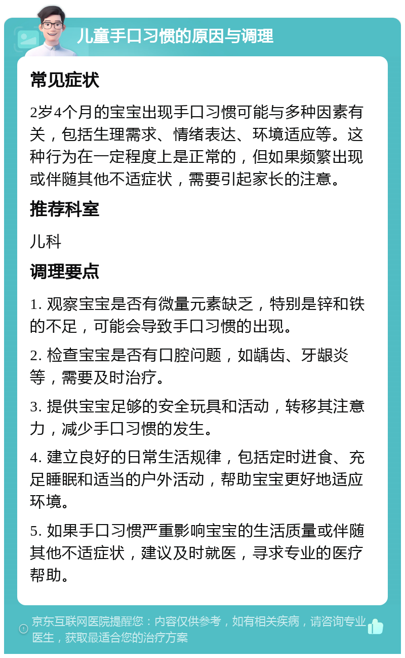 儿童手口习惯的原因与调理 常见症状 2岁4个月的宝宝出现手口习惯可能与多种因素有关，包括生理需求、情绪表达、环境适应等。这种行为在一定程度上是正常的，但如果频繁出现或伴随其他不适症状，需要引起家长的注意。 推荐科室 儿科 调理要点 1. 观察宝宝是否有微量元素缺乏，特别是锌和铁的不足，可能会导致手口习惯的出现。 2. 检查宝宝是否有口腔问题，如龋齿、牙龈炎等，需要及时治疗。 3. 提供宝宝足够的安全玩具和活动，转移其注意力，减少手口习惯的发生。 4. 建立良好的日常生活规律，包括定时进食、充足睡眠和适当的户外活动，帮助宝宝更好地适应环境。 5. 如果手口习惯严重影响宝宝的生活质量或伴随其他不适症状，建议及时就医，寻求专业的医疗帮助。