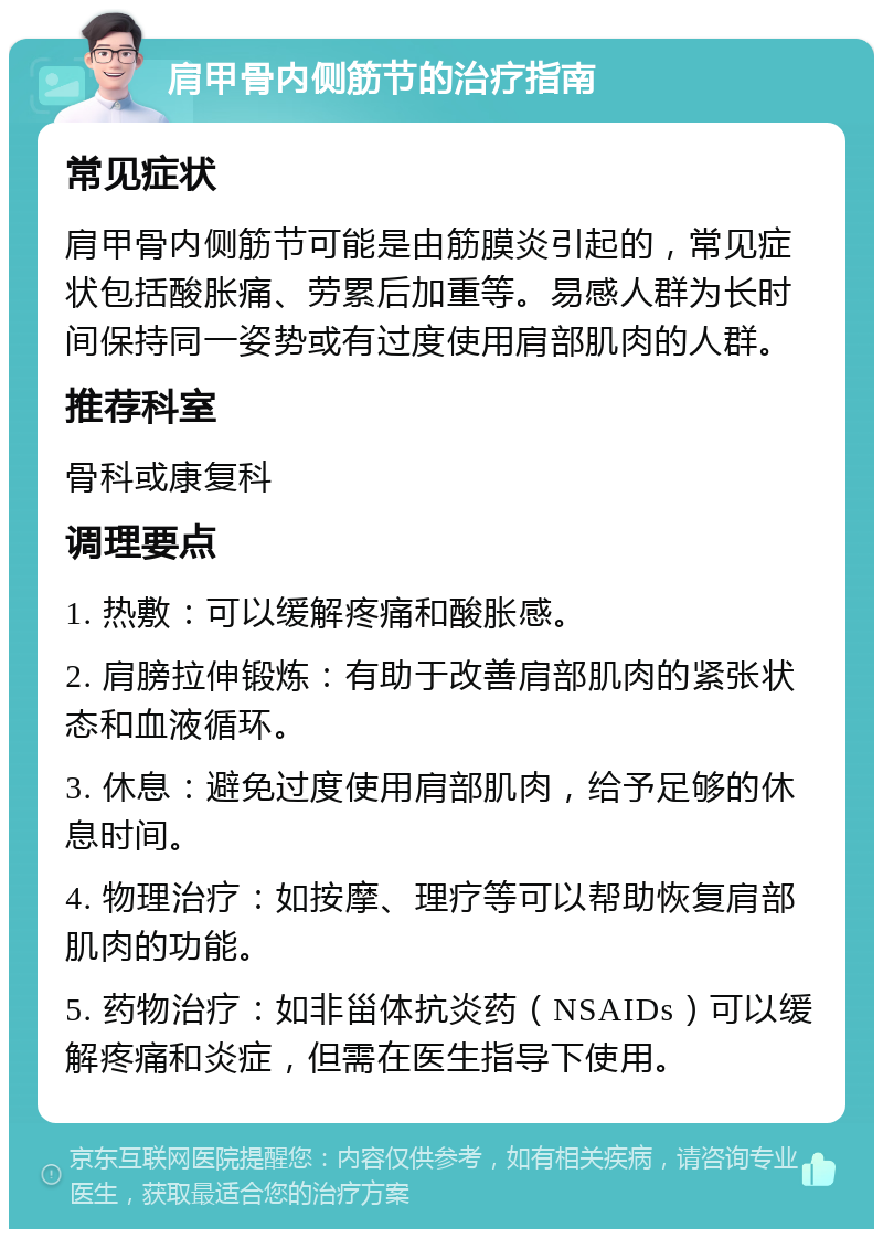 肩甲骨内侧筋节的治疗指南 常见症状 肩甲骨内侧筋节可能是由筋膜炎引起的，常见症状包括酸胀痛、劳累后加重等。易感人群为长时间保持同一姿势或有过度使用肩部肌肉的人群。 推荐科室 骨科或康复科 调理要点 1. 热敷：可以缓解疼痛和酸胀感。 2. 肩膀拉伸锻炼：有助于改善肩部肌肉的紧张状态和血液循环。 3. 休息：避免过度使用肩部肌肉，给予足够的休息时间。 4. 物理治疗：如按摩、理疗等可以帮助恢复肩部肌肉的功能。 5. 药物治疗：如非甾体抗炎药（NSAIDs）可以缓解疼痛和炎症，但需在医生指导下使用。