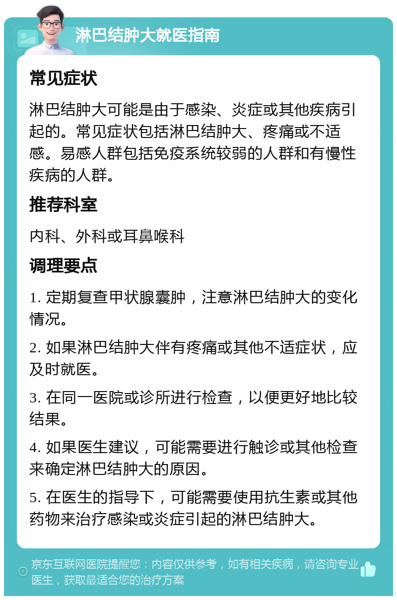 淋巴结肿大就医指南 常见症状 淋巴结肿大可能是由于感染、炎症或其他疾病引起的。常见症状包括淋巴结肿大、疼痛或不适感。易感人群包括免疫系统较弱的人群和有慢性疾病的人群。 推荐科室 内科、外科或耳鼻喉科 调理要点 1. 定期复查甲状腺囊肿，注意淋巴结肿大的变化情况。 2. 如果淋巴结肿大伴有疼痛或其他不适症状，应及时就医。 3. 在同一医院或诊所进行检查，以便更好地比较结果。 4. 如果医生建议，可能需要进行触诊或其他检查来确定淋巴结肿大的原因。 5. 在医生的指导下，可能需要使用抗生素或其他药物来治疗感染或炎症引起的淋巴结肿大。