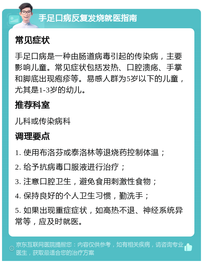 手足口病反复发烧就医指南 常见症状 手足口病是一种由肠道病毒引起的传染病，主要影响儿童。常见症状包括发热、口腔溃疡、手掌和脚底出现疱疹等。易感人群为5岁以下的儿童，尤其是1-3岁的幼儿。 推荐科室 儿科或传染病科 调理要点 1. 使用布洛芬或泰洛林等退烧药控制体温； 2. 给予抗病毒口服液进行治疗； 3. 注意口腔卫生，避免食用刺激性食物； 4. 保持良好的个人卫生习惯，勤洗手； 5. 如果出现重症症状，如高热不退、神经系统异常等，应及时就医。