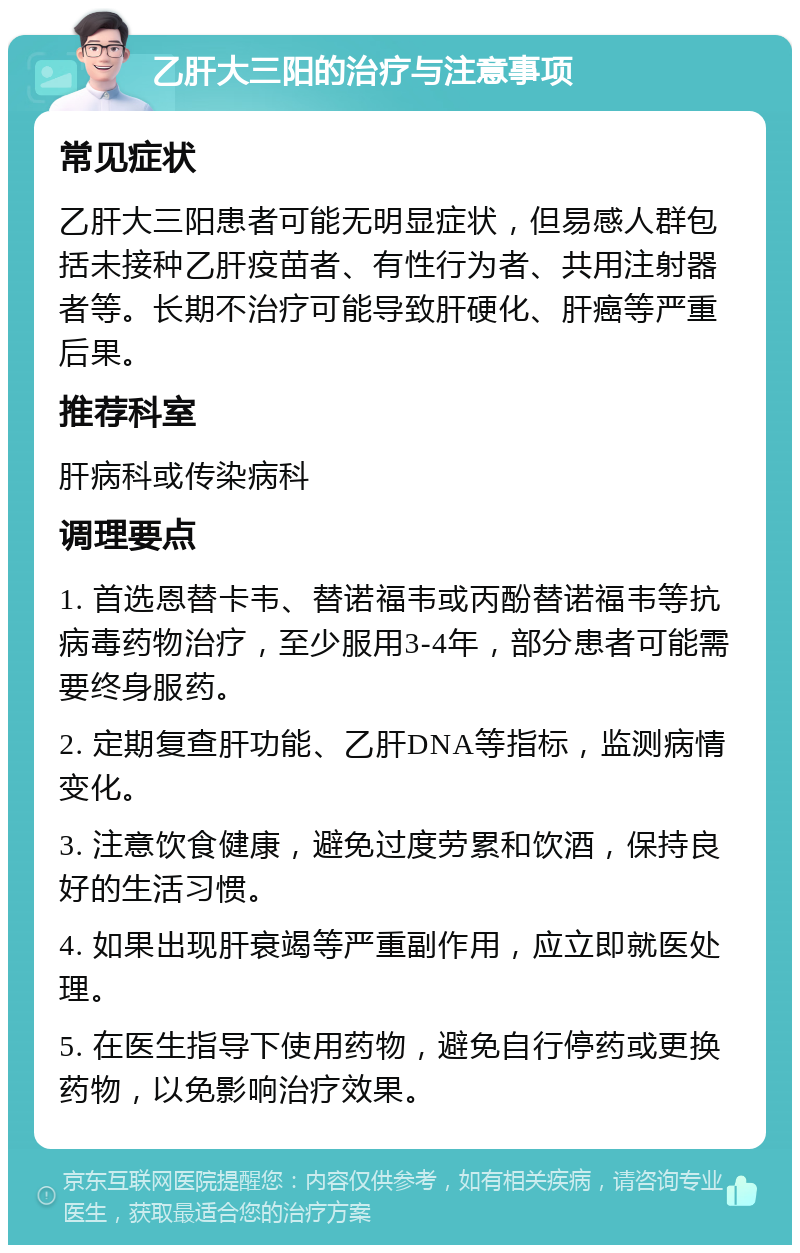 乙肝大三阳的治疗与注意事项 常见症状 乙肝大三阳患者可能无明显症状，但易感人群包括未接种乙肝疫苗者、有性行为者、共用注射器者等。长期不治疗可能导致肝硬化、肝癌等严重后果。 推荐科室 肝病科或传染病科 调理要点 1. 首选恩替卡韦、替诺福韦或丙酚替诺福韦等抗病毒药物治疗，至少服用3-4年，部分患者可能需要终身服药。 2. 定期复查肝功能、乙肝DNA等指标，监测病情变化。 3. 注意饮食健康，避免过度劳累和饮酒，保持良好的生活习惯。 4. 如果出现肝衰竭等严重副作用，应立即就医处理。 5. 在医生指导下使用药物，避免自行停药或更换药物，以免影响治疗效果。