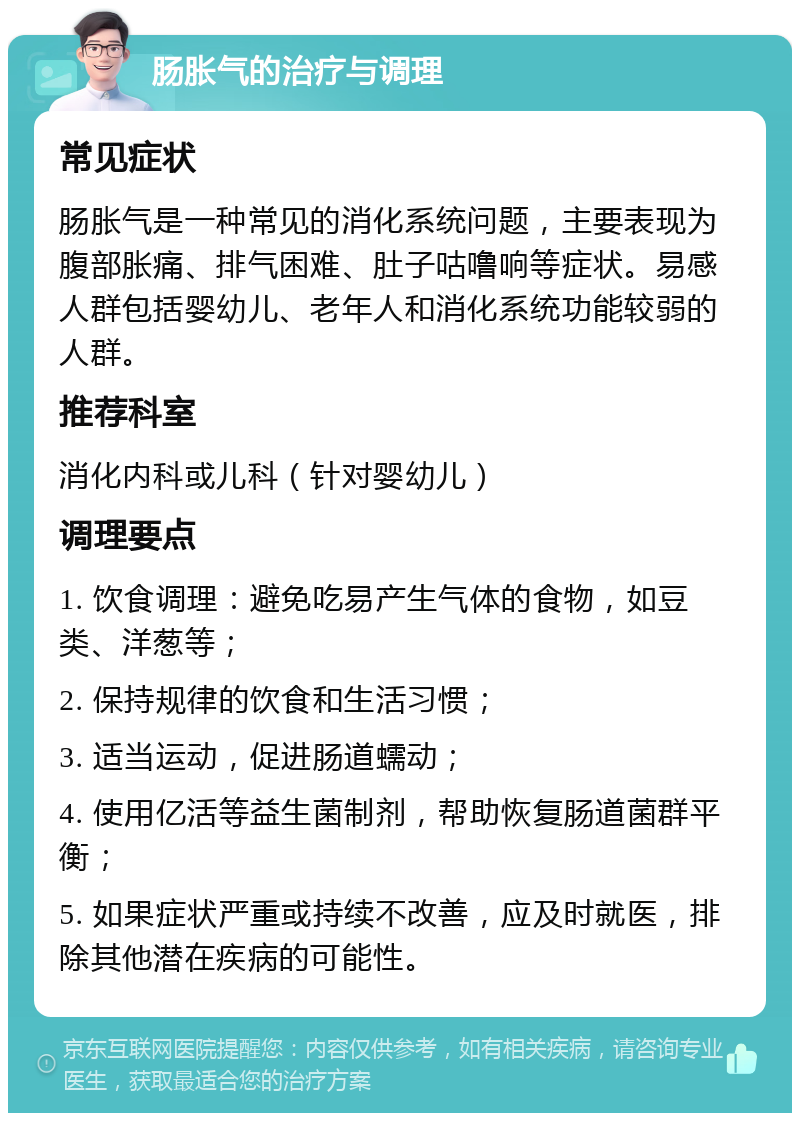 肠胀气的治疗与调理 常见症状 肠胀气是一种常见的消化系统问题，主要表现为腹部胀痛、排气困难、肚子咕噜响等症状。易感人群包括婴幼儿、老年人和消化系统功能较弱的人群。 推荐科室 消化内科或儿科（针对婴幼儿） 调理要点 1. 饮食调理：避免吃易产生气体的食物，如豆类、洋葱等； 2. 保持规律的饮食和生活习惯； 3. 适当运动，促进肠道蠕动； 4. 使用亿活等益生菌制剂，帮助恢复肠道菌群平衡； 5. 如果症状严重或持续不改善，应及时就医，排除其他潜在疾病的可能性。