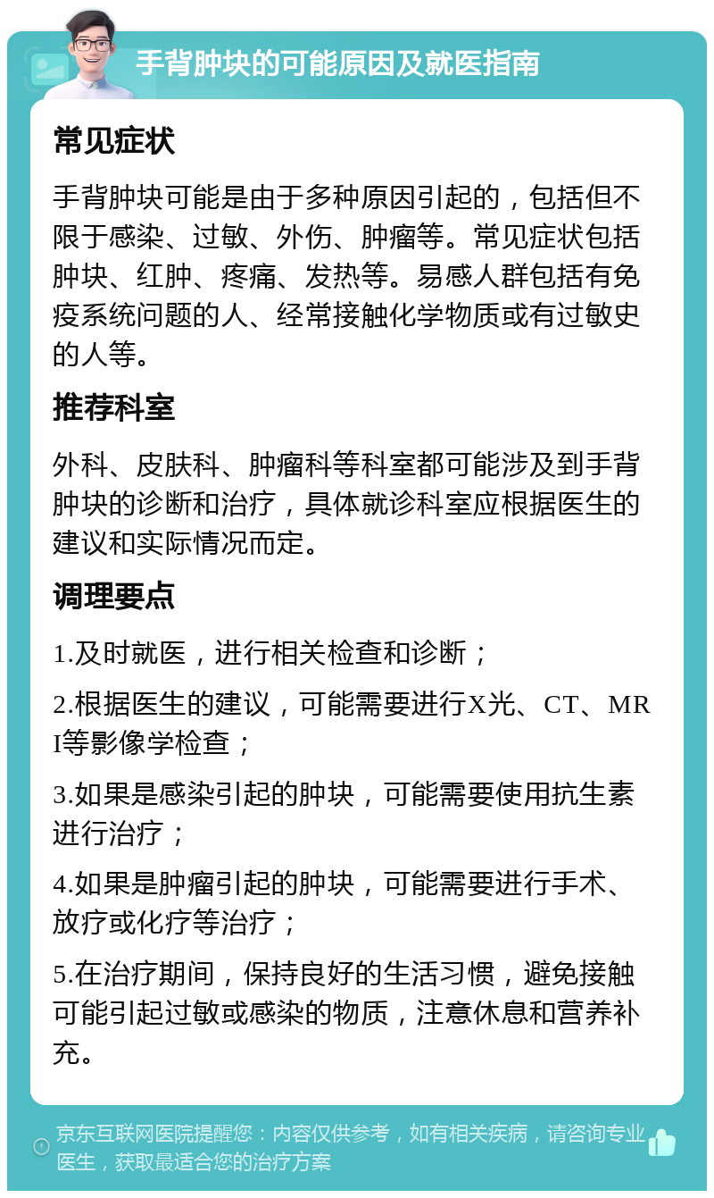 手背肿块的可能原因及就医指南 常见症状 手背肿块可能是由于多种原因引起的，包括但不限于感染、过敏、外伤、肿瘤等。常见症状包括肿块、红肿、疼痛、发热等。易感人群包括有免疫系统问题的人、经常接触化学物质或有过敏史的人等。 推荐科室 外科、皮肤科、肿瘤科等科室都可能涉及到手背肿块的诊断和治疗，具体就诊科室应根据医生的建议和实际情况而定。 调理要点 1.及时就医，进行相关检查和诊断； 2.根据医生的建议，可能需要进行X光、CT、MRI等影像学检查； 3.如果是感染引起的肿块，可能需要使用抗生素进行治疗； 4.如果是肿瘤引起的肿块，可能需要进行手术、放疗或化疗等治疗； 5.在治疗期间，保持良好的生活习惯，避免接触可能引起过敏或感染的物质，注意休息和营养补充。