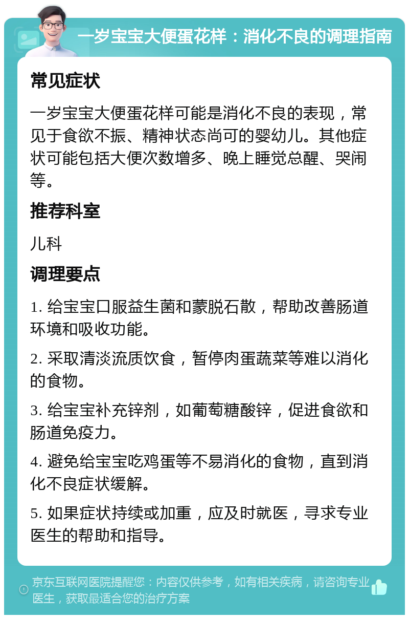 一岁宝宝大便蛋花样：消化不良的调理指南 常见症状 一岁宝宝大便蛋花样可能是消化不良的表现，常见于食欲不振、精神状态尚可的婴幼儿。其他症状可能包括大便次数增多、晚上睡觉总醒、哭闹等。 推荐科室 儿科 调理要点 1. 给宝宝口服益生菌和蒙脱石散，帮助改善肠道环境和吸收功能。 2. 采取清淡流质饮食，暂停肉蛋蔬菜等难以消化的食物。 3. 给宝宝补充锌剂，如葡萄糖酸锌，促进食欲和肠道免疫力。 4. 避免给宝宝吃鸡蛋等不易消化的食物，直到消化不良症状缓解。 5. 如果症状持续或加重，应及时就医，寻求专业医生的帮助和指导。