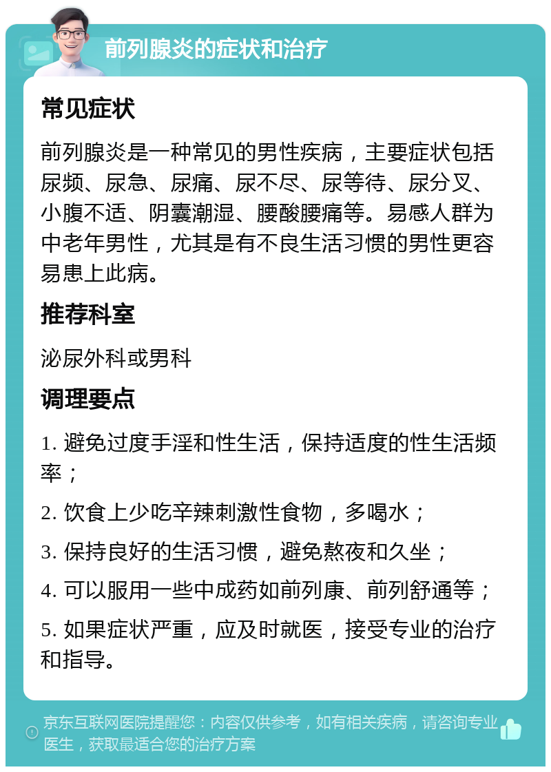 前列腺炎的症状和治疗 常见症状 前列腺炎是一种常见的男性疾病，主要症状包括尿频、尿急、尿痛、尿不尽、尿等待、尿分叉、小腹不适、阴囊潮湿、腰酸腰痛等。易感人群为中老年男性，尤其是有不良生活习惯的男性更容易患上此病。 推荐科室 泌尿外科或男科 调理要点 1. 避免过度手淫和性生活，保持适度的性生活频率； 2. 饮食上少吃辛辣刺激性食物，多喝水； 3. 保持良好的生活习惯，避免熬夜和久坐； 4. 可以服用一些中成药如前列康、前列舒通等； 5. 如果症状严重，应及时就医，接受专业的治疗和指导。