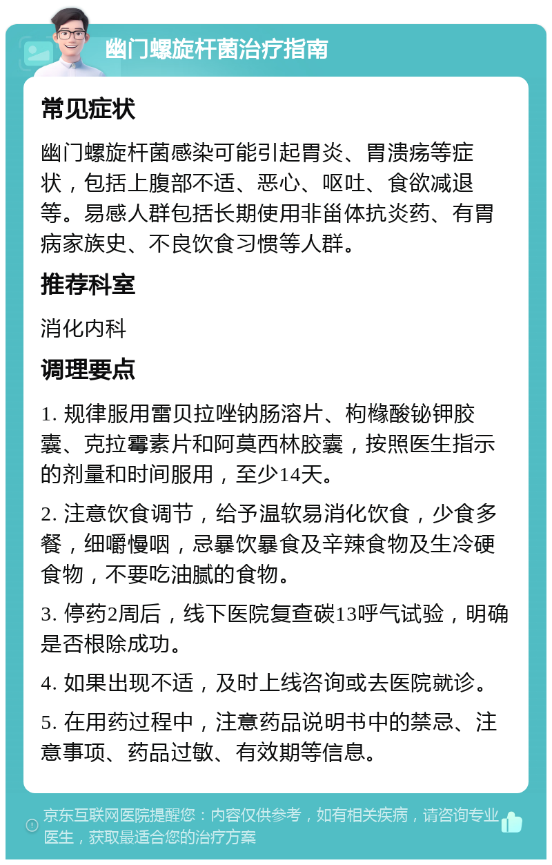 幽门螺旋杆菌治疗指南 常见症状 幽门螺旋杆菌感染可能引起胃炎、胃溃疡等症状，包括上腹部不适、恶心、呕吐、食欲减退等。易感人群包括长期使用非甾体抗炎药、有胃病家族史、不良饮食习惯等人群。 推荐科室 消化内科 调理要点 1. 规律服用雷贝拉唑钠肠溶片、枸橼酸铋钾胶囊、克拉霉素片和阿莫西林胶囊，按照医生指示的剂量和时间服用，至少14天。 2. 注意饮食调节，给予温软易消化饮食，少食多餐，细嚼慢咽，忌暴饮暴食及辛辣食物及生冷硬食物，不要吃油腻的食物。 3. 停药2周后，线下医院复查碳13呼气试验，明确是否根除成功。 4. 如果出现不适，及时上线咨询或去医院就诊。 5. 在用药过程中，注意药品说明书中的禁忌、注意事项、药品过敏、有效期等信息。