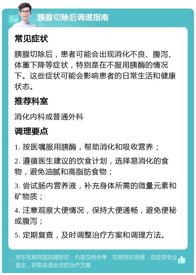 胰腺切除后调理指南 常见症状 胰腺切除后，患者可能会出现消化不良、腹泻、体重下降等症状，特别是在不服用胰酶的情况下。这些症状可能会影响患者的日常生活和健康状态。 推荐科室 消化内科或普通外科 调理要点 1. 按医嘱服用胰酶，帮助消化和吸收营养； 2. 遵循医生建议的饮食计划，选择易消化的食物，避免油腻和高脂肪食物； 3. 尝试肠内营养液，补充身体所需的微量元素和矿物质； 4. 注意观察大便情况，保持大便通畅，避免便秘或腹泻； 5. 定期复查，及时调整治疗方案和调理方法。