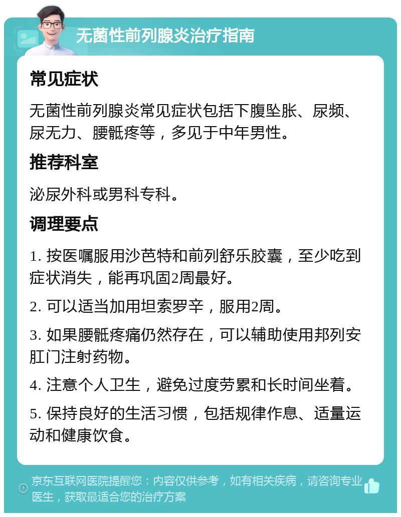 无菌性前列腺炎治疗指南 常见症状 无菌性前列腺炎常见症状包括下腹坠胀、尿频、尿无力、腰骶疼等，多见于中年男性。 推荐科室 泌尿外科或男科专科。 调理要点 1. 按医嘱服用沙芭特和前列舒乐胶囊，至少吃到症状消失，能再巩固2周最好。 2. 可以适当加用坦索罗辛，服用2周。 3. 如果腰骶疼痛仍然存在，可以辅助使用邦列安肛门注射药物。 4. 注意个人卫生，避免过度劳累和长时间坐着。 5. 保持良好的生活习惯，包括规律作息、适量运动和健康饮食。