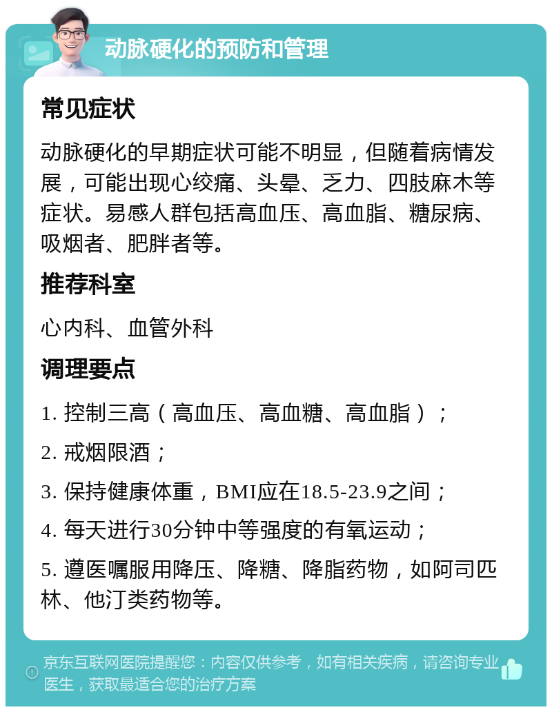 动脉硬化的预防和管理 常见症状 动脉硬化的早期症状可能不明显，但随着病情发展，可能出现心绞痛、头晕、乏力、四肢麻木等症状。易感人群包括高血压、高血脂、糖尿病、吸烟者、肥胖者等。 推荐科室 心内科、血管外科 调理要点 1. 控制三高（高血压、高血糖、高血脂）； 2. 戒烟限酒； 3. 保持健康体重，BMI应在18.5-23.9之间； 4. 每天进行30分钟中等强度的有氧运动； 5. 遵医嘱服用降压、降糖、降脂药物，如阿司匹林、他汀类药物等。