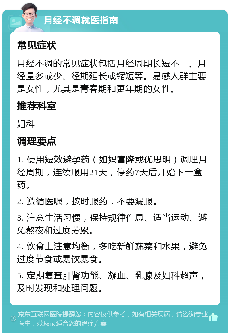 月经不调就医指南 常见症状 月经不调的常见症状包括月经周期长短不一、月经量多或少、经期延长或缩短等。易感人群主要是女性，尤其是青春期和更年期的女性。 推荐科室 妇科 调理要点 1. 使用短效避孕药（如妈富隆或优思明）调理月经周期，连续服用21天，停药7天后开始下一盒药。 2. 遵循医嘱，按时服药，不要漏服。 3. 注意生活习惯，保持规律作息、适当运动、避免熬夜和过度劳累。 4. 饮食上注意均衡，多吃新鲜蔬菜和水果，避免过度节食或暴饮暴食。 5. 定期复查肝肾功能、凝血、乳腺及妇科超声，及时发现和处理问题。