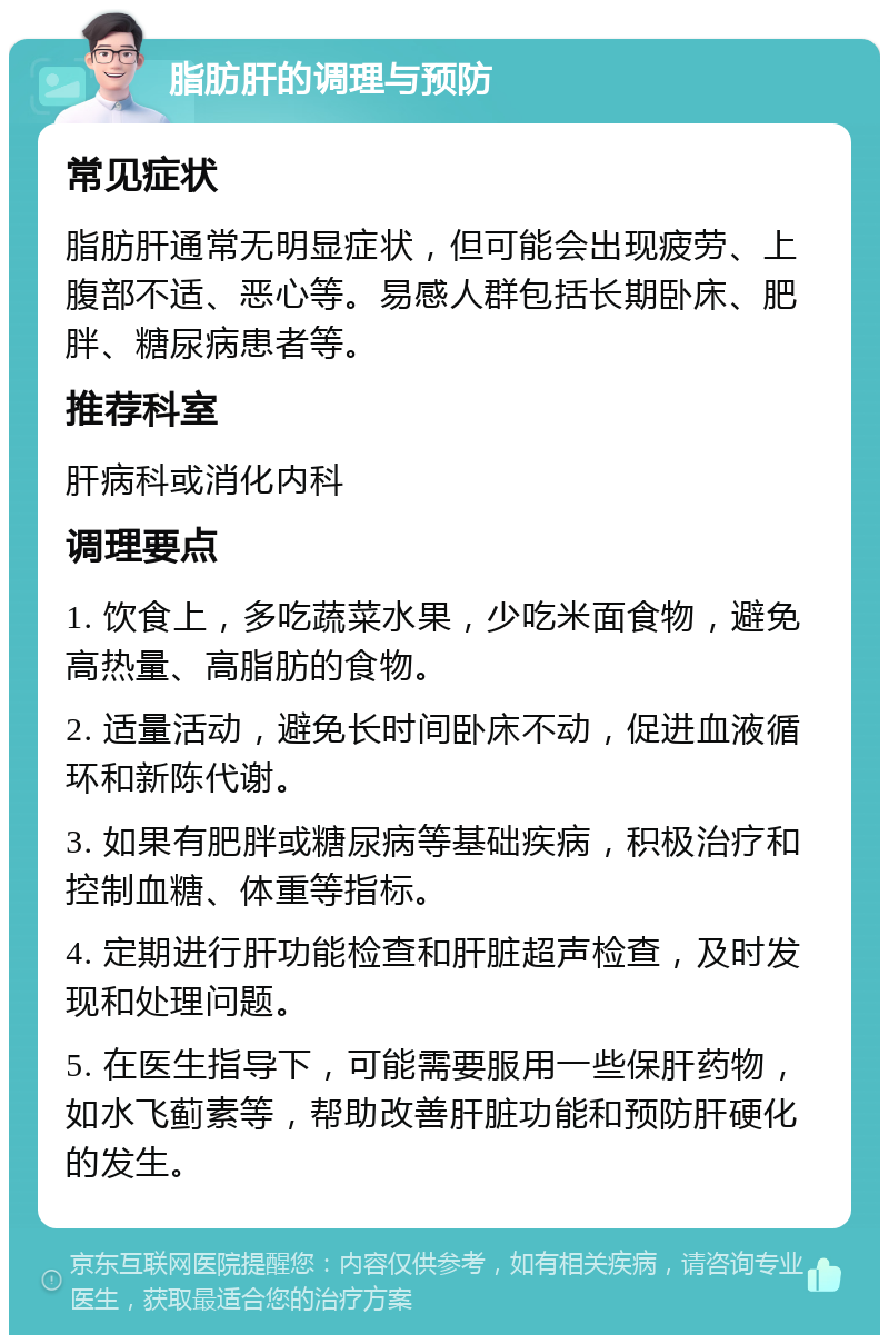 脂肪肝的调理与预防 常见症状 脂肪肝通常无明显症状，但可能会出现疲劳、上腹部不适、恶心等。易感人群包括长期卧床、肥胖、糖尿病患者等。 推荐科室 肝病科或消化内科 调理要点 1. 饮食上，多吃蔬菜水果，少吃米面食物，避免高热量、高脂肪的食物。 2. 适量活动，避免长时间卧床不动，促进血液循环和新陈代谢。 3. 如果有肥胖或糖尿病等基础疾病，积极治疗和控制血糖、体重等指标。 4. 定期进行肝功能检查和肝脏超声检查，及时发现和处理问题。 5. 在医生指导下，可能需要服用一些保肝药物，如水飞蓟素等，帮助改善肝脏功能和预防肝硬化的发生。