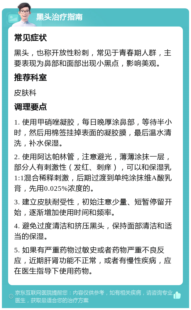 黑头治疗指南 常见症状 黑头，也称开放性粉刺，常见于青春期人群，主要表现为鼻部和面部出现小黑点，影响美观。 推荐科室 皮肤科 调理要点 1. 使用甲硝唑凝胶，每日晚厚涂鼻部，等待半小时，然后用棉签挂掉表面的凝胶膜，最后温水清洗，补水保湿。 2. 使用阿达帕林管，注意避光，薄薄涂抹一层，部分人有刺激性（发红、刺痒），可以和保湿乳1:1混合稀释刺激，后期过渡到单纯涂抹维A酸乳膏，先用0.025%浓度的。 3. 建立皮肤耐受性，初始注意少量、短暂停留开始，逐渐增加使用时间和频率。 4. 避免过度清洁和挤压黑头，保持面部清洁和适当的保湿。 5. 如果有严重药物过敏史或者药物严重不良反应，近期肝肾功能不正常，或者有慢性疾病，应在医生指导下使用药物。