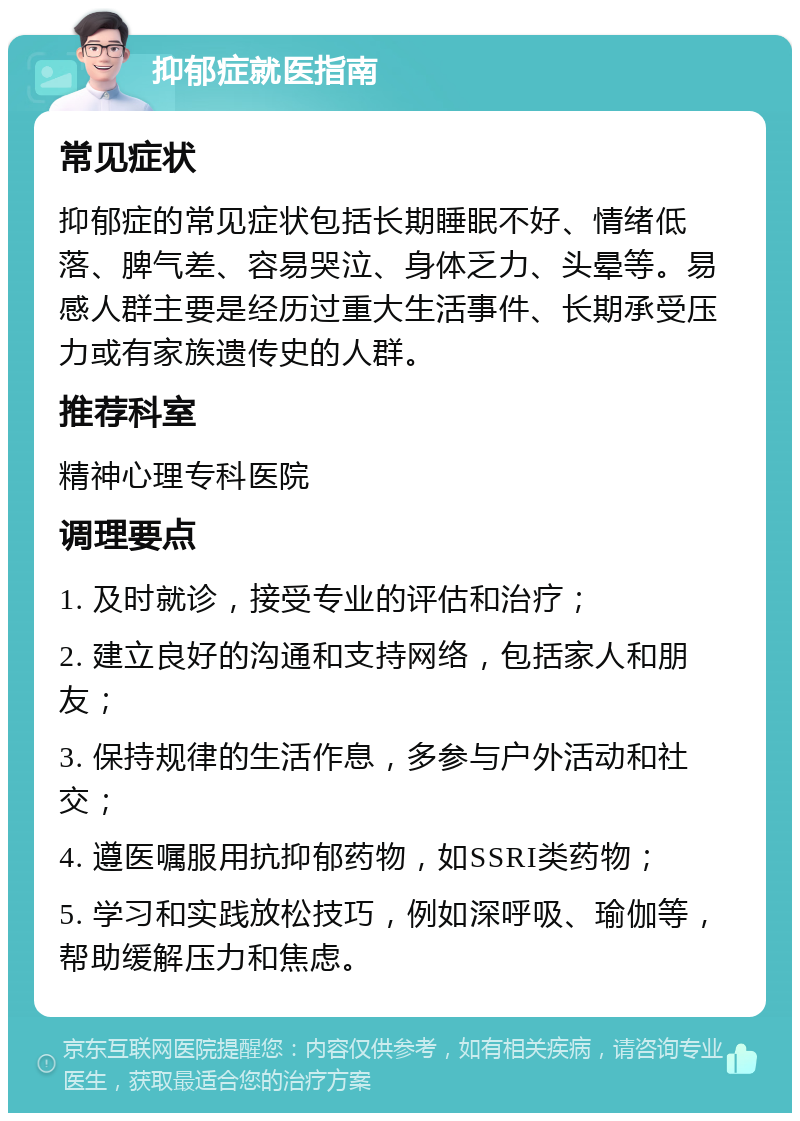 抑郁症就医指南 常见症状 抑郁症的常见症状包括长期睡眠不好、情绪低落、脾气差、容易哭泣、身体乏力、头晕等。易感人群主要是经历过重大生活事件、长期承受压力或有家族遗传史的人群。 推荐科室 精神心理专科医院 调理要点 1. 及时就诊，接受专业的评估和治疗； 2. 建立良好的沟通和支持网络，包括家人和朋友； 3. 保持规律的生活作息，多参与户外活动和社交； 4. 遵医嘱服用抗抑郁药物，如SSRI类药物； 5. 学习和实践放松技巧，例如深呼吸、瑜伽等，帮助缓解压力和焦虑。