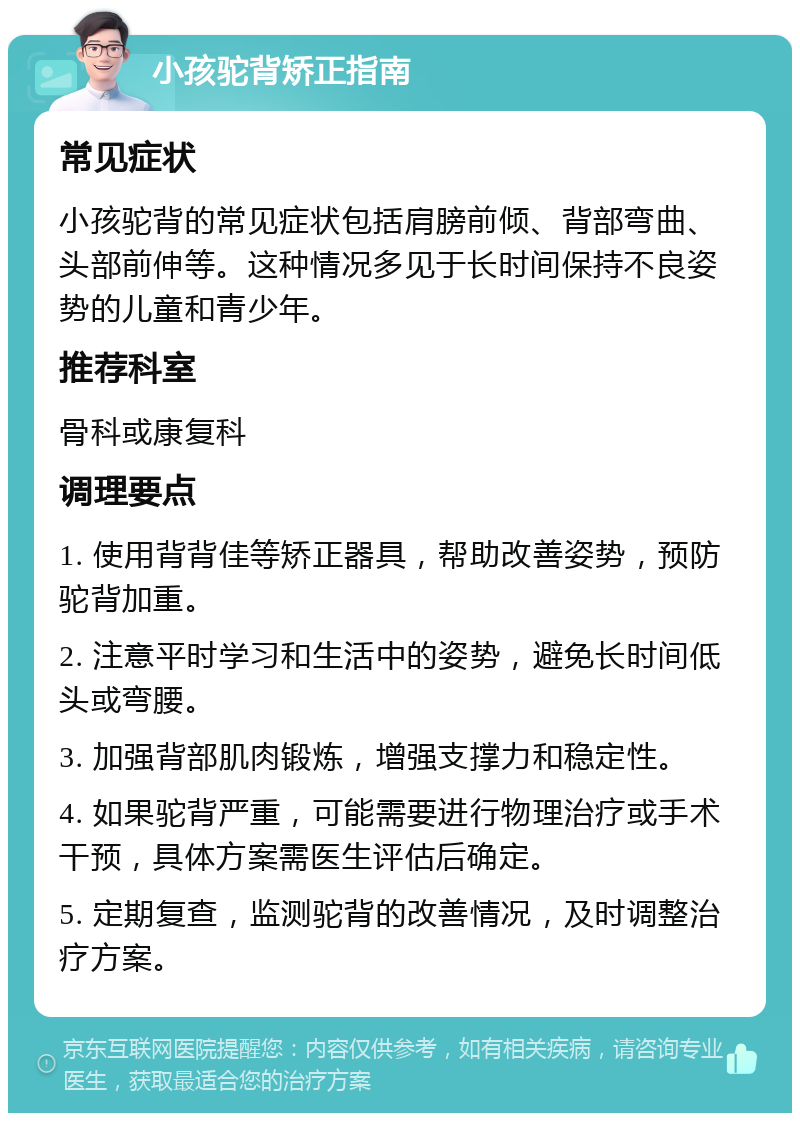 小孩驼背矫正指南 常见症状 小孩驼背的常见症状包括肩膀前倾、背部弯曲、头部前伸等。这种情况多见于长时间保持不良姿势的儿童和青少年。 推荐科室 骨科或康复科 调理要点 1. 使用背背佳等矫正器具，帮助改善姿势，预防驼背加重。 2. 注意平时学习和生活中的姿势，避免长时间低头或弯腰。 3. 加强背部肌肉锻炼，增强支撑力和稳定性。 4. 如果驼背严重，可能需要进行物理治疗或手术干预，具体方案需医生评估后确定。 5. 定期复查，监测驼背的改善情况，及时调整治疗方案。