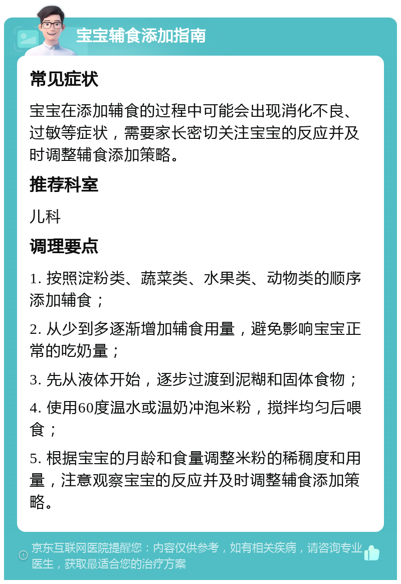 宝宝辅食添加指南 常见症状 宝宝在添加辅食的过程中可能会出现消化不良、过敏等症状，需要家长密切关注宝宝的反应并及时调整辅食添加策略。 推荐科室 儿科 调理要点 1. 按照淀粉类、蔬菜类、水果类、动物类的顺序添加辅食； 2. 从少到多逐渐增加辅食用量，避免影响宝宝正常的吃奶量； 3. 先从液体开始，逐步过渡到泥糊和固体食物； 4. 使用60度温水或温奶冲泡米粉，搅拌均匀后喂食； 5. 根据宝宝的月龄和食量调整米粉的稀稠度和用量，注意观察宝宝的反应并及时调整辅食添加策略。