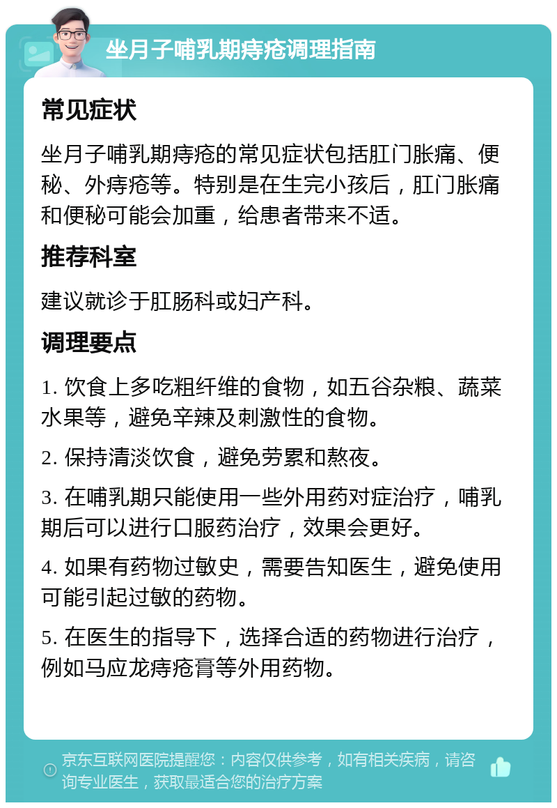 坐月子哺乳期痔疮调理指南 常见症状 坐月子哺乳期痔疮的常见症状包括肛门胀痛、便秘、外痔疮等。特别是在生完小孩后，肛门胀痛和便秘可能会加重，给患者带来不适。 推荐科室 建议就诊于肛肠科或妇产科。 调理要点 1. 饮食上多吃粗纤维的食物，如五谷杂粮、蔬菜水果等，避免辛辣及刺激性的食物。 2. 保持清淡饮食，避免劳累和熬夜。 3. 在哺乳期只能使用一些外用药对症治疗，哺乳期后可以进行口服药治疗，效果会更好。 4. 如果有药物过敏史，需要告知医生，避免使用可能引起过敏的药物。 5. 在医生的指导下，选择合适的药物进行治疗，例如马应龙痔疮膏等外用药物。