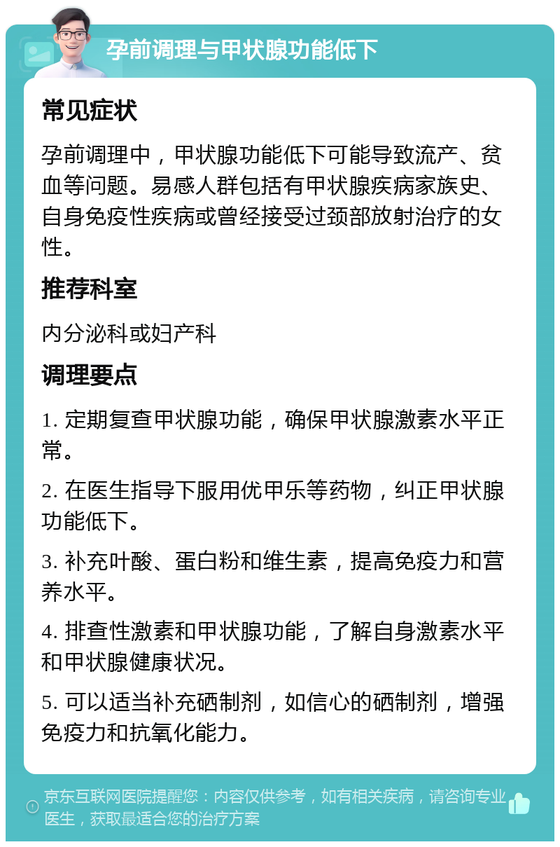 孕前调理与甲状腺功能低下 常见症状 孕前调理中，甲状腺功能低下可能导致流产、贫血等问题。易感人群包括有甲状腺疾病家族史、自身免疫性疾病或曾经接受过颈部放射治疗的女性。 推荐科室 内分泌科或妇产科 调理要点 1. 定期复查甲状腺功能，确保甲状腺激素水平正常。 2. 在医生指导下服用优甲乐等药物，纠正甲状腺功能低下。 3. 补充叶酸、蛋白粉和维生素，提高免疫力和营养水平。 4. 排查性激素和甲状腺功能，了解自身激素水平和甲状腺健康状况。 5. 可以适当补充硒制剂，如信心的硒制剂，增强免疫力和抗氧化能力。