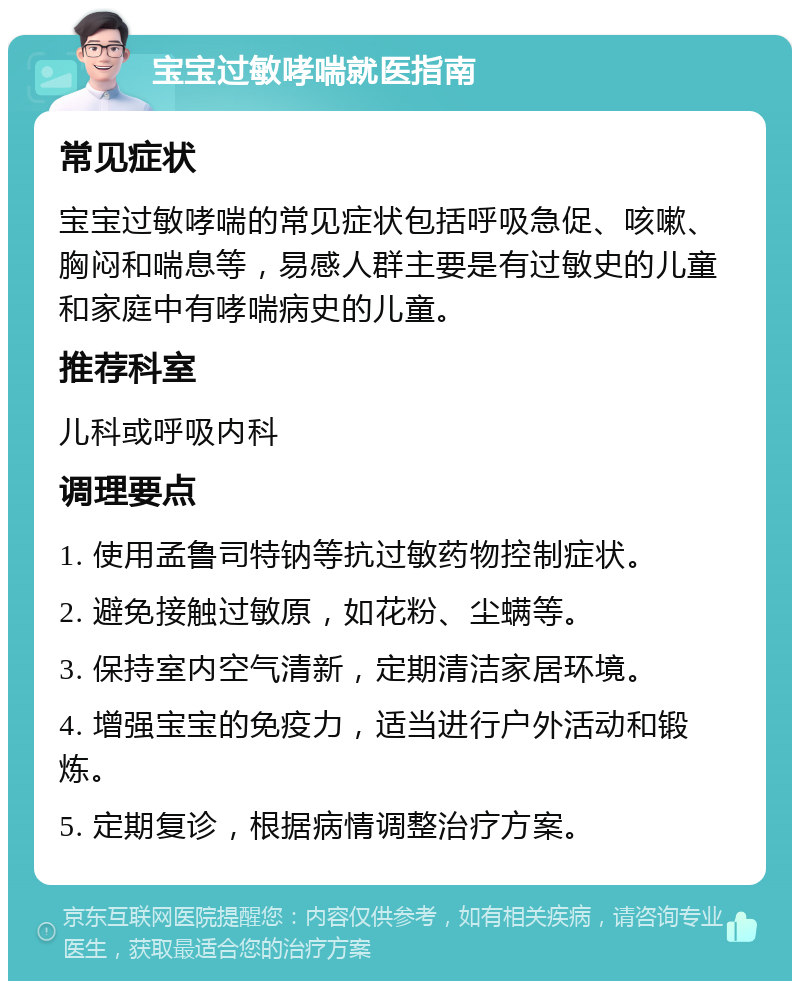 宝宝过敏哮喘就医指南 常见症状 宝宝过敏哮喘的常见症状包括呼吸急促、咳嗽、胸闷和喘息等，易感人群主要是有过敏史的儿童和家庭中有哮喘病史的儿童。 推荐科室 儿科或呼吸内科 调理要点 1. 使用孟鲁司特钠等抗过敏药物控制症状。 2. 避免接触过敏原，如花粉、尘螨等。 3. 保持室内空气清新，定期清洁家居环境。 4. 增强宝宝的免疫力，适当进行户外活动和锻炼。 5. 定期复诊，根据病情调整治疗方案。