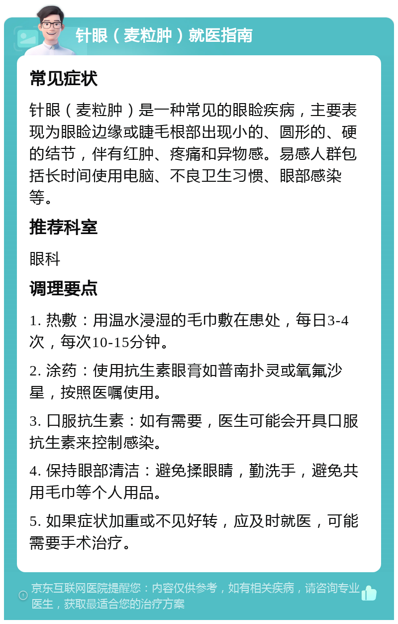 针眼（麦粒肿）就医指南 常见症状 针眼（麦粒肿）是一种常见的眼睑疾病，主要表现为眼睑边缘或睫毛根部出现小的、圆形的、硬的结节，伴有红肿、疼痛和异物感。易感人群包括长时间使用电脑、不良卫生习惯、眼部感染等。 推荐科室 眼科 调理要点 1. 热敷：用温水浸湿的毛巾敷在患处，每日3-4次，每次10-15分钟。 2. 涂药：使用抗生素眼膏如普南扑灵或氧氟沙星，按照医嘱使用。 3. 口服抗生素：如有需要，医生可能会开具口服抗生素来控制感染。 4. 保持眼部清洁：避免揉眼睛，勤洗手，避免共用毛巾等个人用品。 5. 如果症状加重或不见好转，应及时就医，可能需要手术治疗。