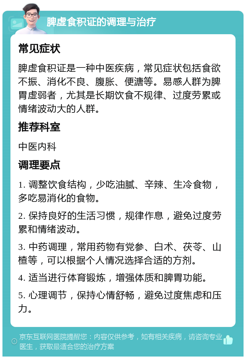 脾虚食积证的调理与治疗 常见症状 脾虚食积证是一种中医疾病，常见症状包括食欲不振、消化不良、腹胀、便溏等。易感人群为脾胃虚弱者，尤其是长期饮食不规律、过度劳累或情绪波动大的人群。 推荐科室 中医内科 调理要点 1. 调整饮食结构，少吃油腻、辛辣、生冷食物，多吃易消化的食物。 2. 保持良好的生活习惯，规律作息，避免过度劳累和情绪波动。 3. 中药调理，常用药物有党参、白术、茯苓、山楂等，可以根据个人情况选择合适的方剂。 4. 适当进行体育锻炼，增强体质和脾胃功能。 5. 心理调节，保持心情舒畅，避免过度焦虑和压力。