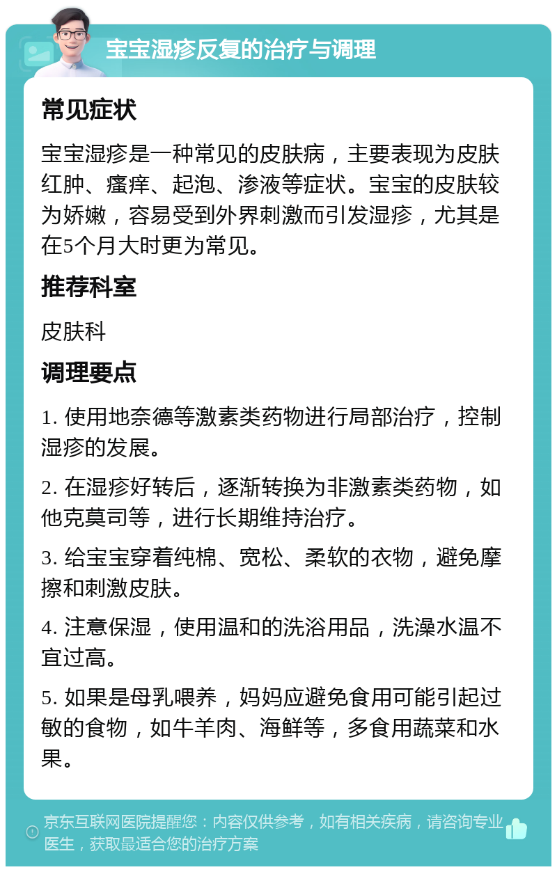 宝宝湿疹反复的治疗与调理 常见症状 宝宝湿疹是一种常见的皮肤病，主要表现为皮肤红肿、瘙痒、起泡、渗液等症状。宝宝的皮肤较为娇嫩，容易受到外界刺激而引发湿疹，尤其是在5个月大时更为常见。 推荐科室 皮肤科 调理要点 1. 使用地奈德等激素类药物进行局部治疗，控制湿疹的发展。 2. 在湿疹好转后，逐渐转换为非激素类药物，如他克莫司等，进行长期维持治疗。 3. 给宝宝穿着纯棉、宽松、柔软的衣物，避免摩擦和刺激皮肤。 4. 注意保湿，使用温和的洗浴用品，洗澡水温不宜过高。 5. 如果是母乳喂养，妈妈应避免食用可能引起过敏的食物，如牛羊肉、海鲜等，多食用蔬菜和水果。