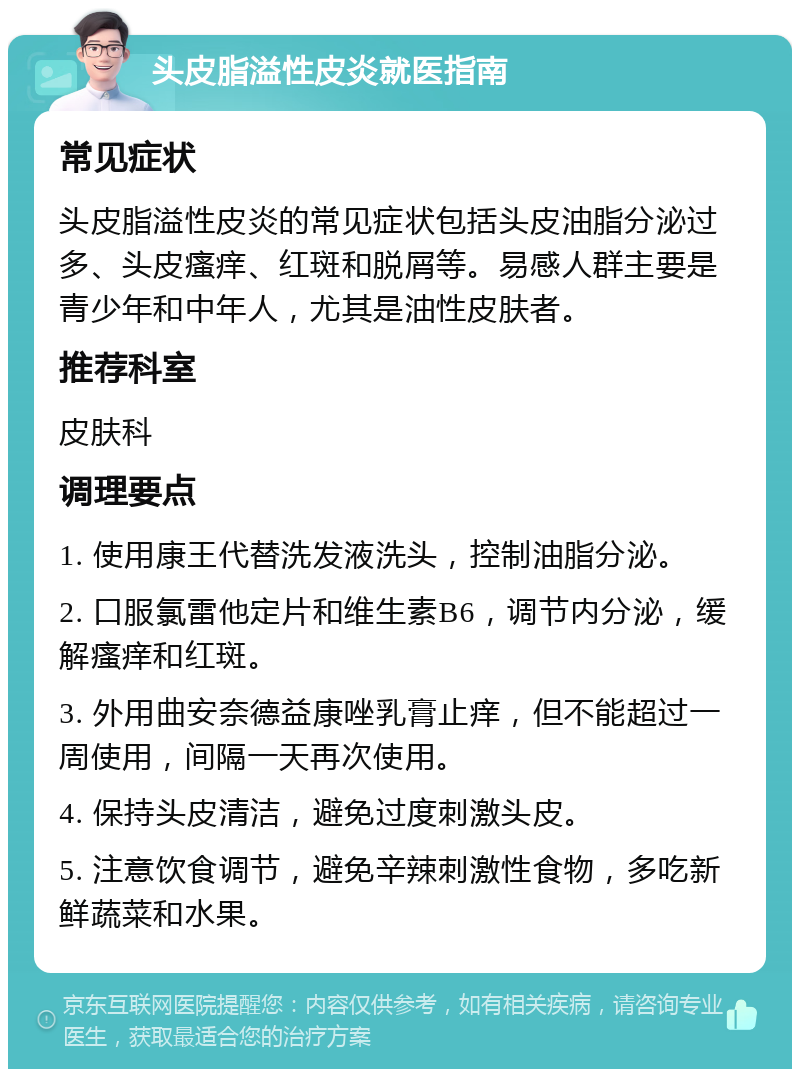 头皮脂溢性皮炎就医指南 常见症状 头皮脂溢性皮炎的常见症状包括头皮油脂分泌过多、头皮瘙痒、红斑和脱屑等。易感人群主要是青少年和中年人，尤其是油性皮肤者。 推荐科室 皮肤科 调理要点 1. 使用康王代替洗发液洗头，控制油脂分泌。 2. 口服氯雷他定片和维生素B6，调节内分泌，缓解瘙痒和红斑。 3. 外用曲安奈德益康唑乳膏止痒，但不能超过一周使用，间隔一天再次使用。 4. 保持头皮清洁，避免过度刺激头皮。 5. 注意饮食调节，避免辛辣刺激性食物，多吃新鲜蔬菜和水果。