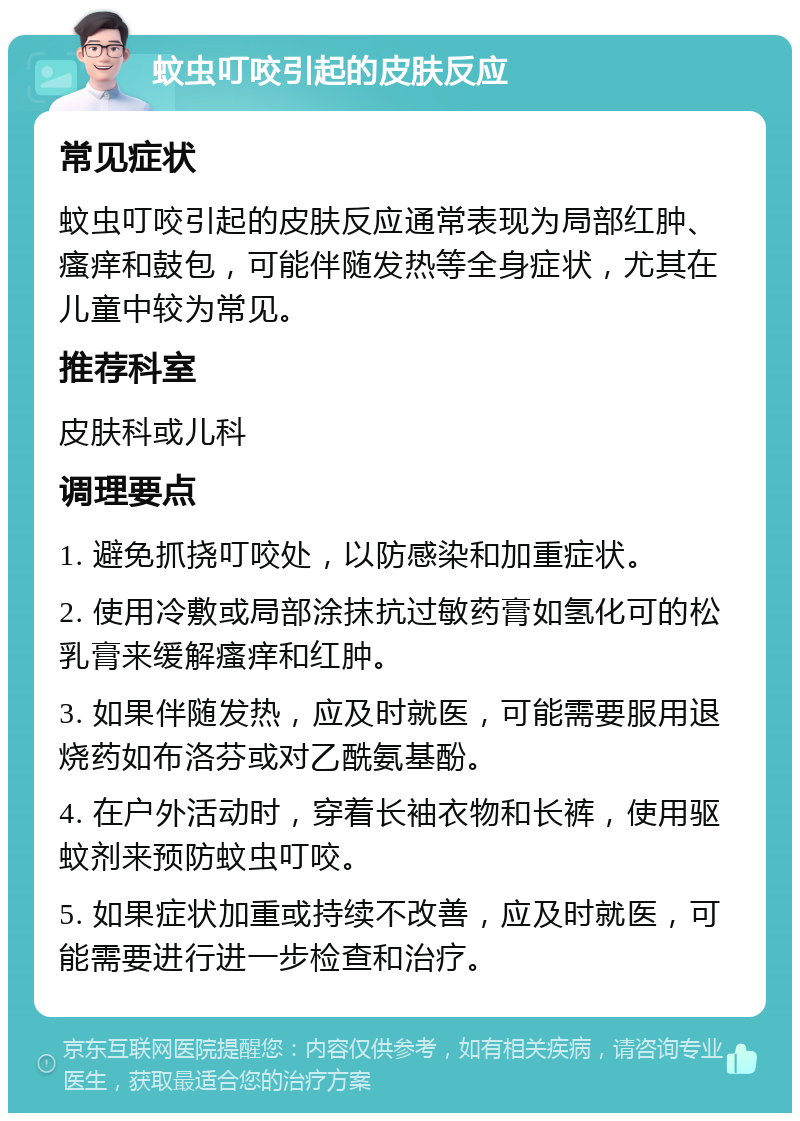 蚊虫叮咬引起的皮肤反应 常见症状 蚊虫叮咬引起的皮肤反应通常表现为局部红肿、瘙痒和鼓包，可能伴随发热等全身症状，尤其在儿童中较为常见。 推荐科室 皮肤科或儿科 调理要点 1. 避免抓挠叮咬处，以防感染和加重症状。 2. 使用冷敷或局部涂抹抗过敏药膏如氢化可的松乳膏来缓解瘙痒和红肿。 3. 如果伴随发热，应及时就医，可能需要服用退烧药如布洛芬或对乙酰氨基酚。 4. 在户外活动时，穿着长袖衣物和长裤，使用驱蚊剂来预防蚊虫叮咬。 5. 如果症状加重或持续不改善，应及时就医，可能需要进行进一步检查和治疗。