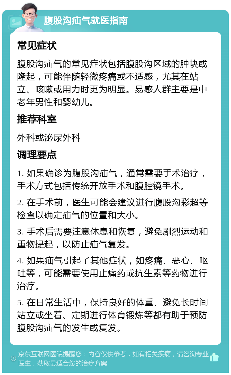 腹股沟疝气就医指南 常见症状 腹股沟疝气的常见症状包括腹股沟区域的肿块或隆起，可能伴随轻微疼痛或不适感，尤其在站立、咳嗽或用力时更为明显。易感人群主要是中老年男性和婴幼儿。 推荐科室 外科或泌尿外科 调理要点 1. 如果确诊为腹股沟疝气，通常需要手术治疗，手术方式包括传统开放手术和腹腔镜手术。 2. 在手术前，医生可能会建议进行腹股沟彩超等检查以确定疝气的位置和大小。 3. 手术后需要注意休息和恢复，避免剧烈运动和重物提起，以防止疝气复发。 4. 如果疝气引起了其他症状，如疼痛、恶心、呕吐等，可能需要使用止痛药或抗生素等药物进行治疗。 5. 在日常生活中，保持良好的体重、避免长时间站立或坐着、定期进行体育锻炼等都有助于预防腹股沟疝气的发生或复发。