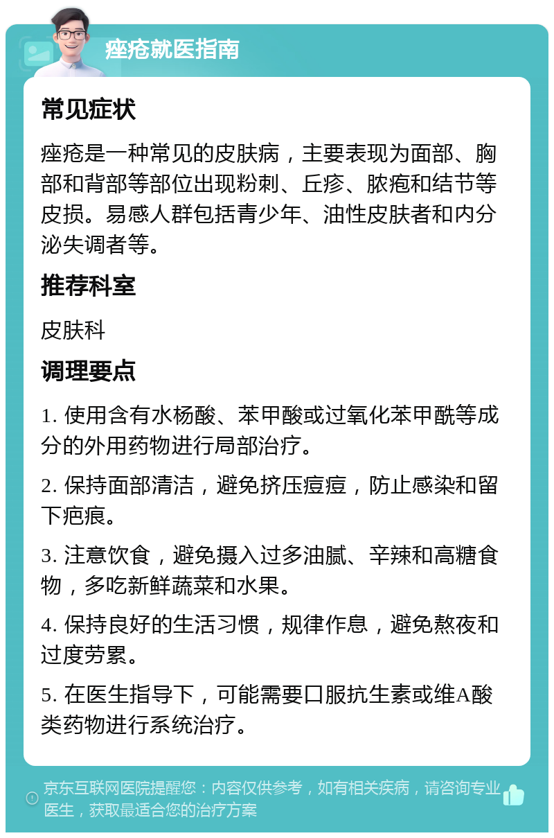 痤疮就医指南 常见症状 痤疮是一种常见的皮肤病，主要表现为面部、胸部和背部等部位出现粉刺、丘疹、脓疱和结节等皮损。易感人群包括青少年、油性皮肤者和内分泌失调者等。 推荐科室 皮肤科 调理要点 1. 使用含有水杨酸、苯甲酸或过氧化苯甲酰等成分的外用药物进行局部治疗。 2. 保持面部清洁，避免挤压痘痘，防止感染和留下疤痕。 3. 注意饮食，避免摄入过多油腻、辛辣和高糖食物，多吃新鲜蔬菜和水果。 4. 保持良好的生活习惯，规律作息，避免熬夜和过度劳累。 5. 在医生指导下，可能需要口服抗生素或维A酸类药物进行系统治疗。