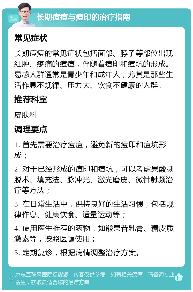 长期痘痘与痘印的治疗指南 常见症状 长期痘痘的常见症状包括面部、脖子等部位出现红肿、疼痛的痘痘，伴随着痘印和痘坑的形成。易感人群通常是青少年和成年人，尤其是那些生活作息不规律、压力大、饮食不健康的人群。 推荐科室 皮肤科 调理要点 1. 首先需要治疗痘痘，避免新的痘印和痘坑形成； 2. 对于已经形成的痘印和痘坑，可以考虑果酸剥脱术、填充法、脉冲光、激光磨皮、微针射频治疗等方法； 3. 在日常生活中，保持良好的生活习惯，包括规律作息、健康饮食、适量运动等； 4. 使用医生推荐的药物，如熊果苷乳膏、糖皮质激素等，按照医嘱使用； 5. 定期复诊，根据病情调整治疗方案。