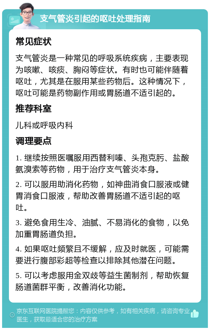 支气管炎引起的呕吐处理指南 常见症状 支气管炎是一种常见的呼吸系统疾病，主要表现为咳嗽、咳痰、胸闷等症状。有时也可能伴随着呕吐，尤其是在服用某些药物后。这种情况下，呕吐可能是药物副作用或胃肠道不适引起的。 推荐科室 儿科或呼吸内科 调理要点 1. 继续按照医嘱服用西替利嗪、头孢克肟、盐酸氨溴索等药物，用于治疗支气管炎本身。 2. 可以服用助消化药物，如神曲消食口服液或健胃消食口服液，帮助改善胃肠道不适引起的呕吐。 3. 避免食用生冷、油腻、不易消化的食物，以免加重胃肠道负担。 4. 如果呕吐频繁且不缓解，应及时就医，可能需要进行腹部彩超等检查以排除其他潜在问题。 5. 可以考虑服用金双歧等益生菌制剂，帮助恢复肠道菌群平衡，改善消化功能。