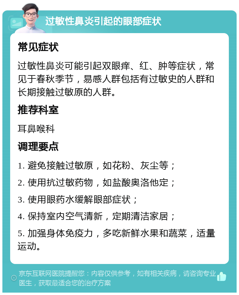 过敏性鼻炎引起的眼部症状 常见症状 过敏性鼻炎可能引起双眼痒、红、肿等症状，常见于春秋季节，易感人群包括有过敏史的人群和长期接触过敏原的人群。 推荐科室 耳鼻喉科 调理要点 1. 避免接触过敏原，如花粉、灰尘等； 2. 使用抗过敏药物，如盐酸奥洛他定； 3. 使用眼药水缓解眼部症状； 4. 保持室内空气清新，定期清洁家居； 5. 加强身体免疫力，多吃新鲜水果和蔬菜，适量运动。