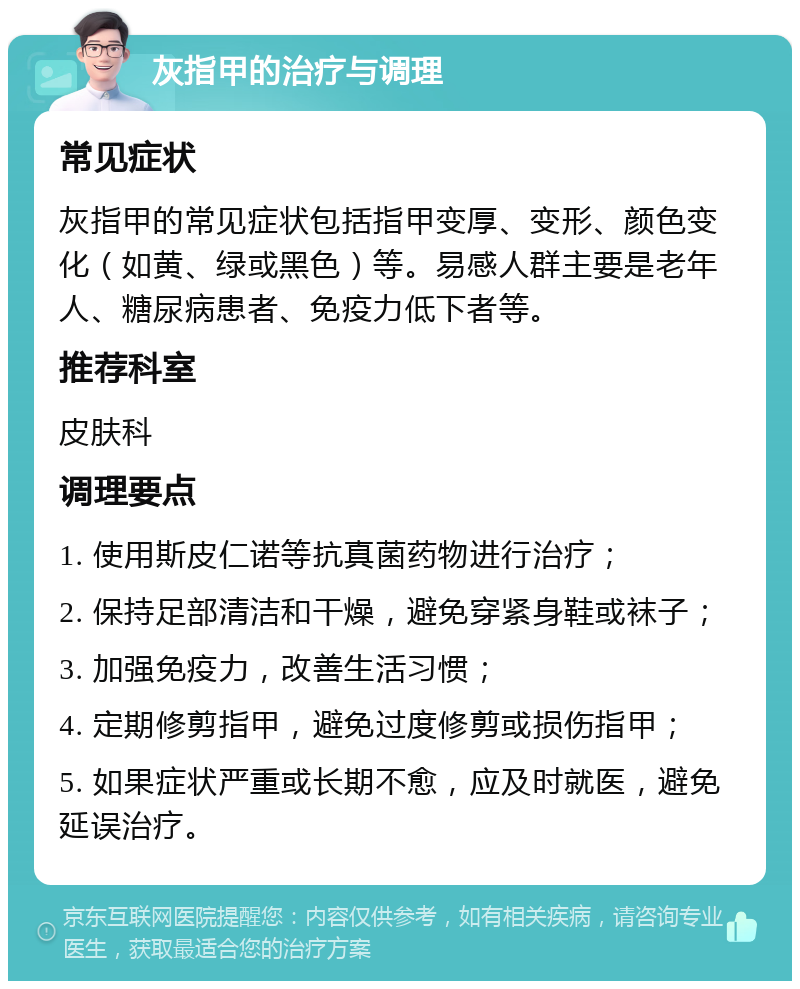 灰指甲的治疗与调理 常见症状 灰指甲的常见症状包括指甲变厚、变形、颜色变化（如黄、绿或黑色）等。易感人群主要是老年人、糖尿病患者、免疫力低下者等。 推荐科室 皮肤科 调理要点 1. 使用斯皮仁诺等抗真菌药物进行治疗； 2. 保持足部清洁和干燥，避免穿紧身鞋或袜子； 3. 加强免疫力，改善生活习惯； 4. 定期修剪指甲，避免过度修剪或损伤指甲； 5. 如果症状严重或长期不愈，应及时就医，避免延误治疗。