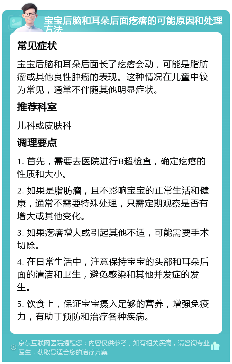 宝宝后脑和耳朵后面疙瘩的可能原因和处理方法 常见症状 宝宝后脑和耳朵后面长了疙瘩会动，可能是脂肪瘤或其他良性肿瘤的表现。这种情况在儿童中较为常见，通常不伴随其他明显症状。 推荐科室 儿科或皮肤科 调理要点 1. 首先，需要去医院进行B超检查，确定疙瘩的性质和大小。 2. 如果是脂肪瘤，且不影响宝宝的正常生活和健康，通常不需要特殊处理，只需定期观察是否有增大或其他变化。 3. 如果疙瘩增大或引起其他不适，可能需要手术切除。 4. 在日常生活中，注意保持宝宝的头部和耳朵后面的清洁和卫生，避免感染和其他并发症的发生。 5. 饮食上，保证宝宝摄入足够的营养，增强免疫力，有助于预防和治疗各种疾病。