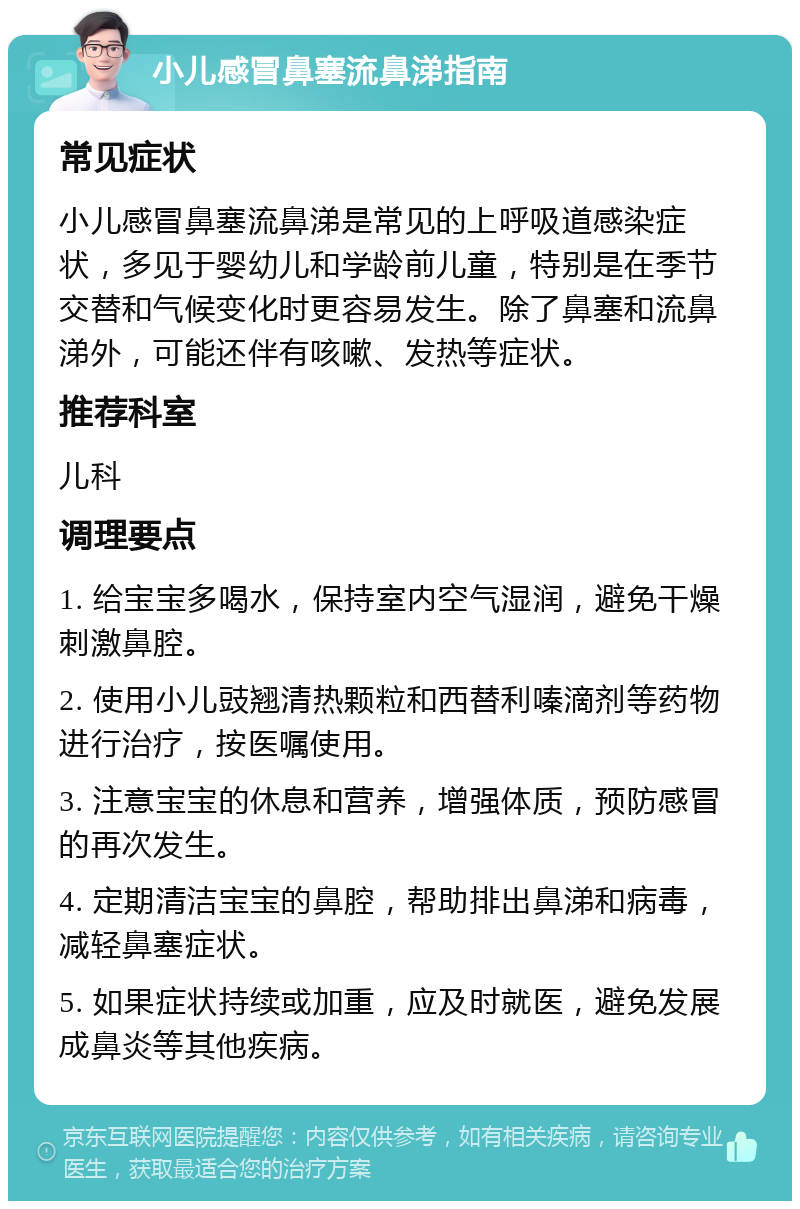 小儿感冒鼻塞流鼻涕指南 常见症状 小儿感冒鼻塞流鼻涕是常见的上呼吸道感染症状，多见于婴幼儿和学龄前儿童，特别是在季节交替和气候变化时更容易发生。除了鼻塞和流鼻涕外，可能还伴有咳嗽、发热等症状。 推荐科室 儿科 调理要点 1. 给宝宝多喝水，保持室内空气湿润，避免干燥刺激鼻腔。 2. 使用小儿豉翘清热颗粒和西替利嗪滴剂等药物进行治疗，按医嘱使用。 3. 注意宝宝的休息和营养，增强体质，预防感冒的再次发生。 4. 定期清洁宝宝的鼻腔，帮助排出鼻涕和病毒，减轻鼻塞症状。 5. 如果症状持续或加重，应及时就医，避免发展成鼻炎等其他疾病。