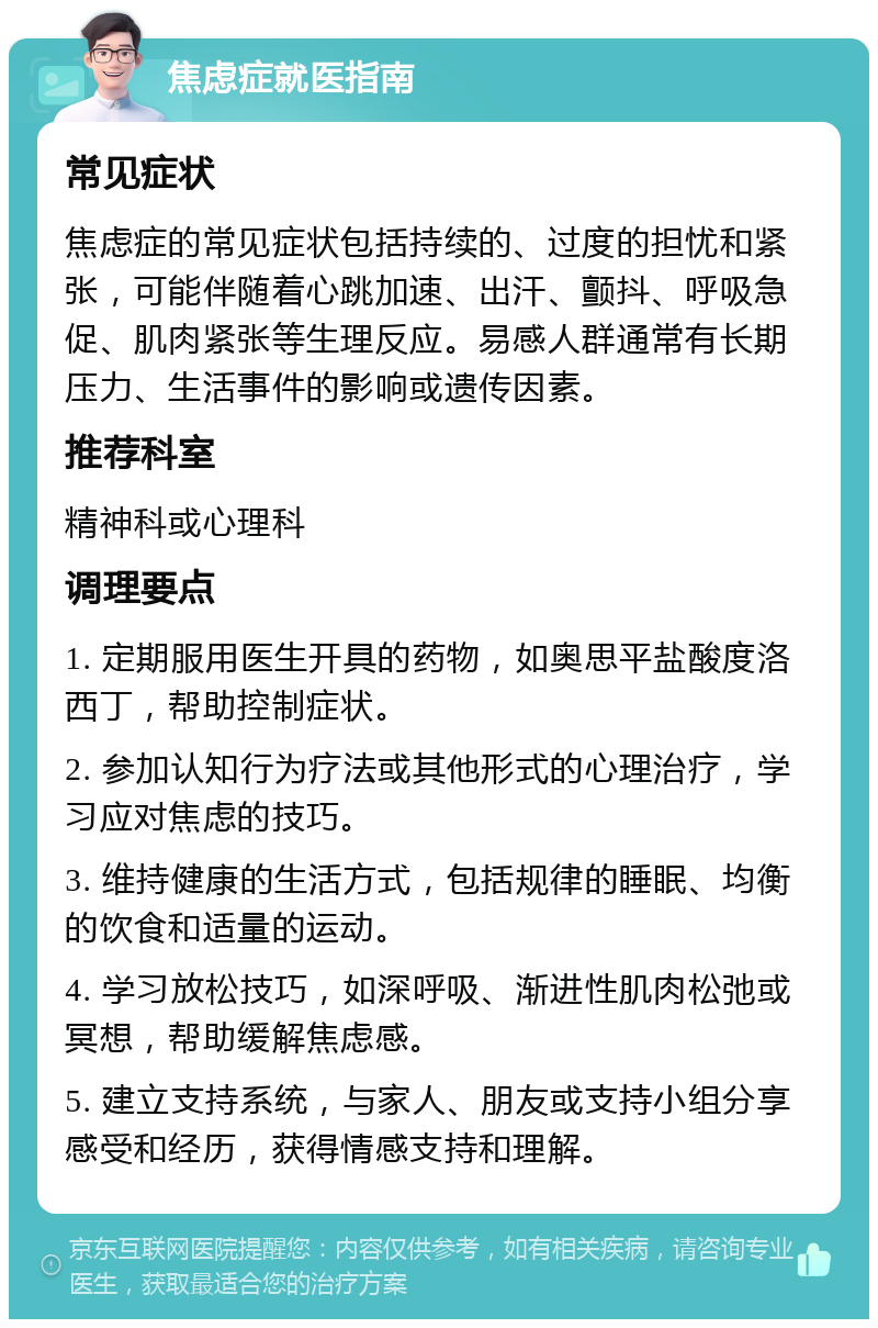 焦虑症就医指南 常见症状 焦虑症的常见症状包括持续的、过度的担忧和紧张，可能伴随着心跳加速、出汗、颤抖、呼吸急促、肌肉紧张等生理反应。易感人群通常有长期压力、生活事件的影响或遗传因素。 推荐科室 精神科或心理科 调理要点 1. 定期服用医生开具的药物，如奥思平盐酸度洛西丁，帮助控制症状。 2. 参加认知行为疗法或其他形式的心理治疗，学习应对焦虑的技巧。 3. 维持健康的生活方式，包括规律的睡眠、均衡的饮食和适量的运动。 4. 学习放松技巧，如深呼吸、渐进性肌肉松弛或冥想，帮助缓解焦虑感。 5. 建立支持系统，与家人、朋友或支持小组分享感受和经历，获得情感支持和理解。