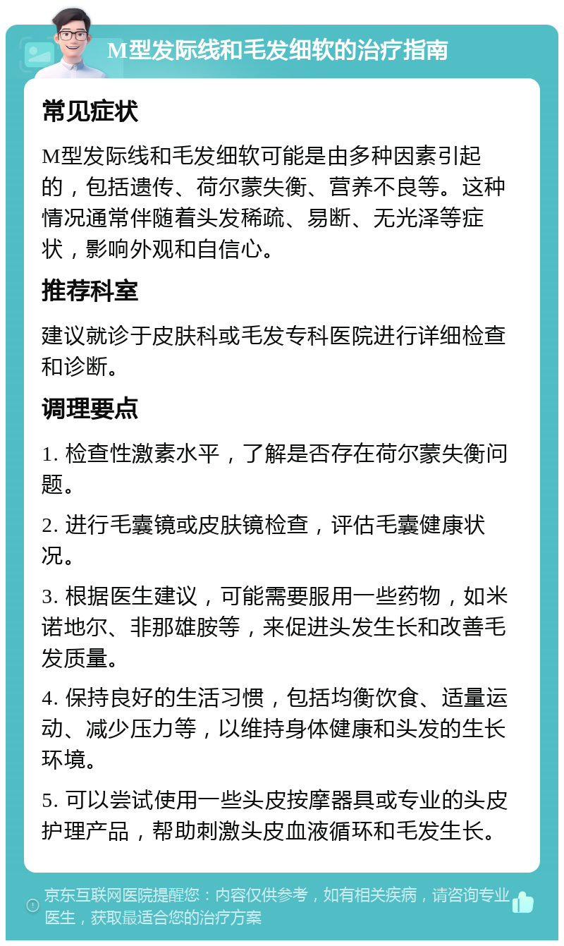 M型发际线和毛发细软的治疗指南 常见症状 M型发际线和毛发细软可能是由多种因素引起的，包括遗传、荷尔蒙失衡、营养不良等。这种情况通常伴随着头发稀疏、易断、无光泽等症状，影响外观和自信心。 推荐科室 建议就诊于皮肤科或毛发专科医院进行详细检查和诊断。 调理要点 1. 检查性激素水平，了解是否存在荷尔蒙失衡问题。 2. 进行毛囊镜或皮肤镜检查，评估毛囊健康状况。 3. 根据医生建议，可能需要服用一些药物，如米诺地尔、非那雄胺等，来促进头发生长和改善毛发质量。 4. 保持良好的生活习惯，包括均衡饮食、适量运动、减少压力等，以维持身体健康和头发的生长环境。 5. 可以尝试使用一些头皮按摩器具或专业的头皮护理产品，帮助刺激头皮血液循环和毛发生长。