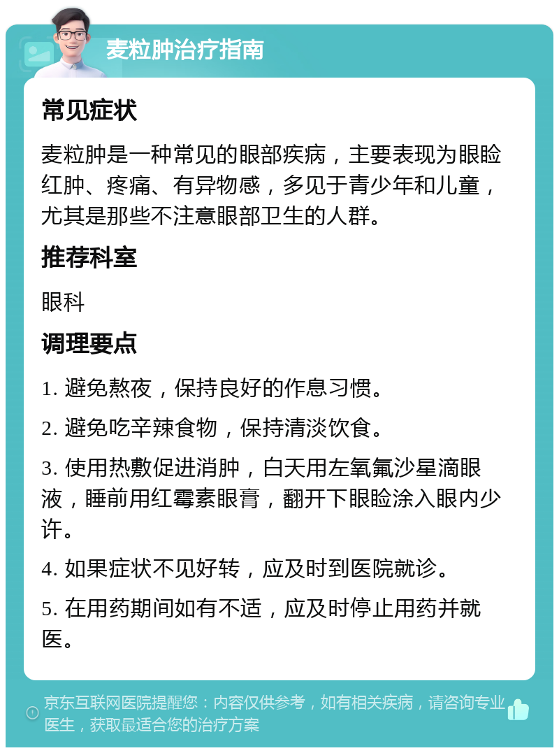 麦粒肿治疗指南 常见症状 麦粒肿是一种常见的眼部疾病，主要表现为眼睑红肿、疼痛、有异物感，多见于青少年和儿童，尤其是那些不注意眼部卫生的人群。 推荐科室 眼科 调理要点 1. 避免熬夜，保持良好的作息习惯。 2. 避免吃辛辣食物，保持清淡饮食。 3. 使用热敷促进消肿，白天用左氧氟沙星滴眼液，睡前用红霉素眼膏，翻开下眼睑涂入眼内少许。 4. 如果症状不见好转，应及时到医院就诊。 5. 在用药期间如有不适，应及时停止用药并就医。