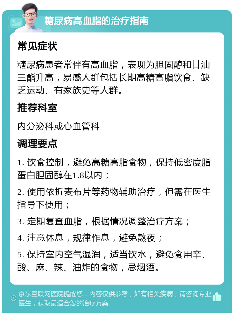 糖尿病高血脂的治疗指南 常见症状 糖尿病患者常伴有高血脂，表现为胆固醇和甘油三酯升高，易感人群包括长期高糖高脂饮食、缺乏运动、有家族史等人群。 推荐科室 内分泌科或心血管科 调理要点 1. 饮食控制，避免高糖高脂食物，保持低密度脂蛋白胆固醇在1.8以内； 2. 使用依折麦布片等药物辅助治疗，但需在医生指导下使用； 3. 定期复查血脂，根据情况调整治疗方案； 4. 注意休息，规律作息，避免熬夜； 5. 保持室内空气湿润，适当饮水，避免食用辛、酸、麻、辣、油炸的食物，忌烟酒。