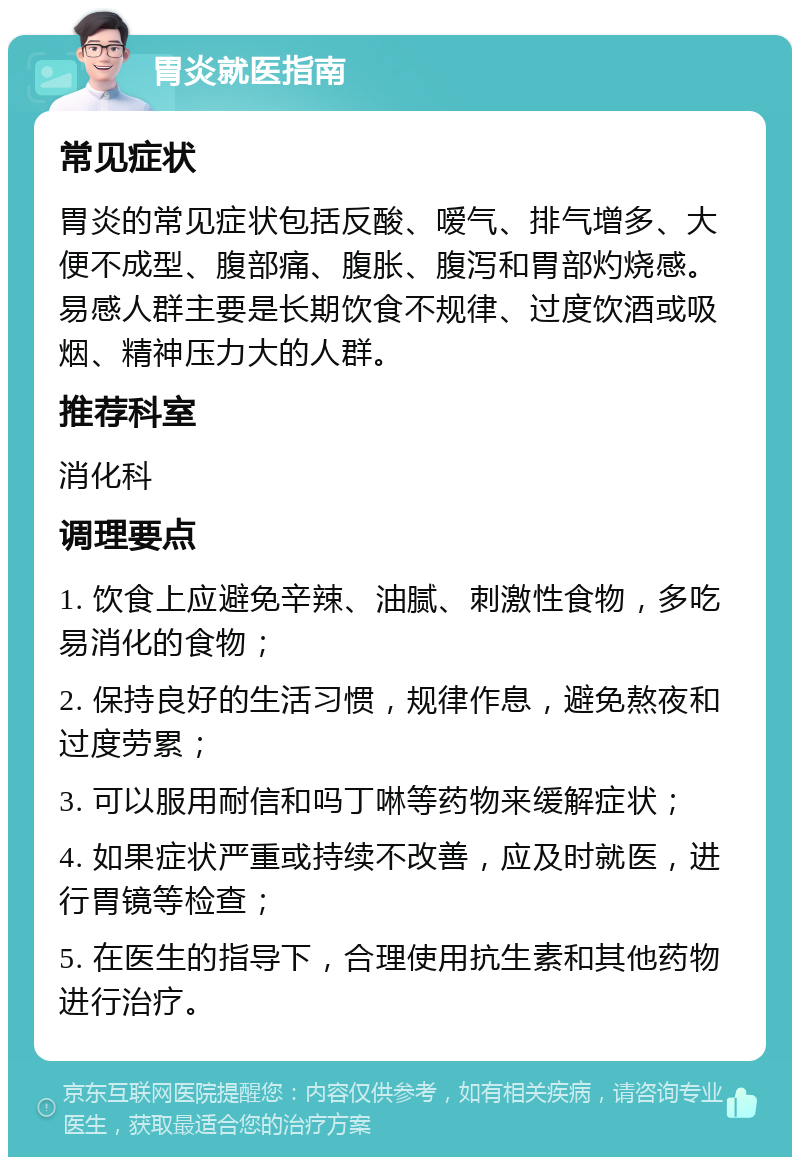 胃炎就医指南 常见症状 胃炎的常见症状包括反酸、嗳气、排气增多、大便不成型、腹部痛、腹胀、腹泻和胃部灼烧感。易感人群主要是长期饮食不规律、过度饮酒或吸烟、精神压力大的人群。 推荐科室 消化科 调理要点 1. 饮食上应避免辛辣、油腻、刺激性食物，多吃易消化的食物； 2. 保持良好的生活习惯，规律作息，避免熬夜和过度劳累； 3. 可以服用耐信和吗丁啉等药物来缓解症状； 4. 如果症状严重或持续不改善，应及时就医，进行胃镜等检查； 5. 在医生的指导下，合理使用抗生素和其他药物进行治疗。