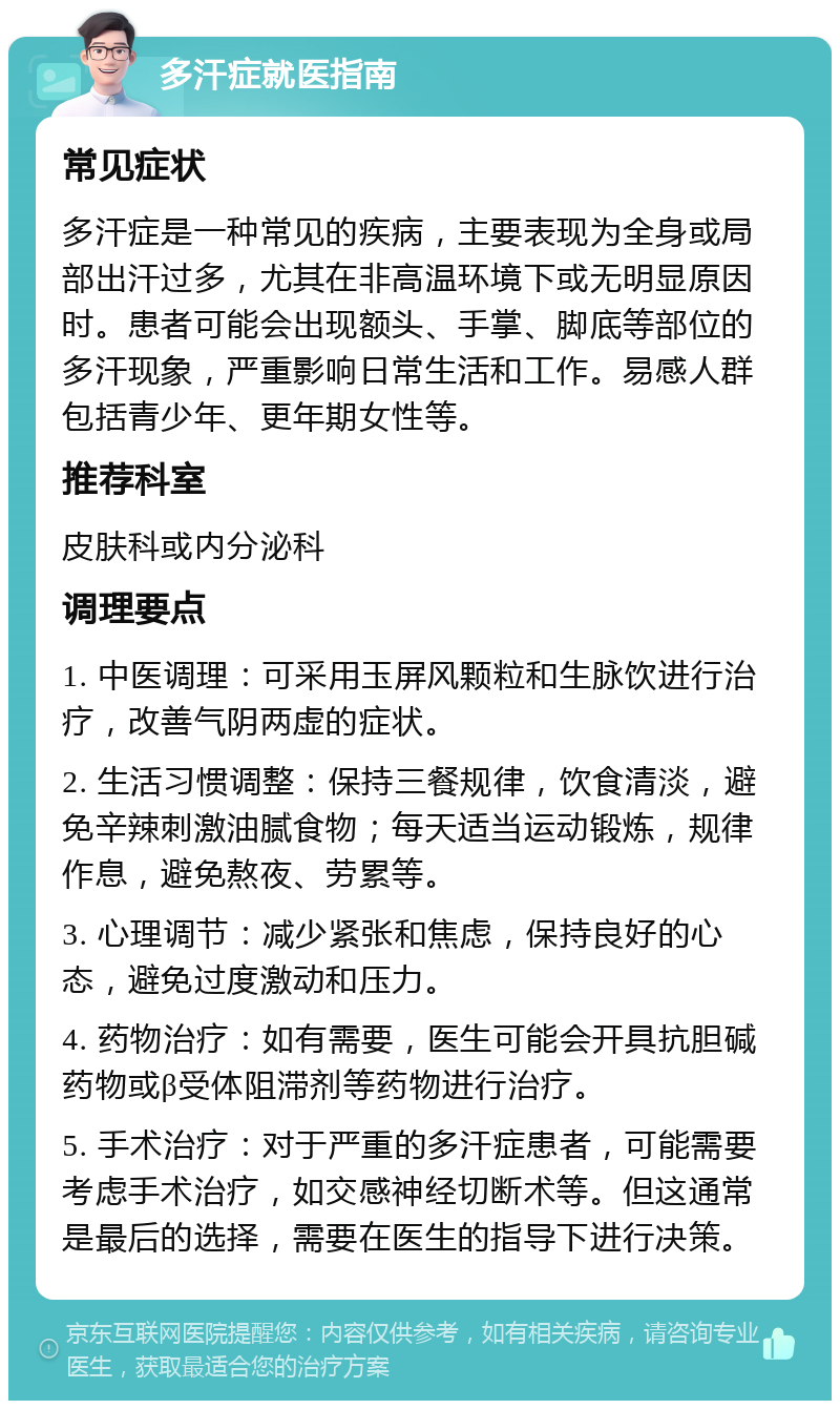 多汗症就医指南 常见症状 多汗症是一种常见的疾病，主要表现为全身或局部出汗过多，尤其在非高温环境下或无明显原因时。患者可能会出现额头、手掌、脚底等部位的多汗现象，严重影响日常生活和工作。易感人群包括青少年、更年期女性等。 推荐科室 皮肤科或内分泌科 调理要点 1. 中医调理：可采用玉屏风颗粒和生脉饮进行治疗，改善气阴两虚的症状。 2. 生活习惯调整：保持三餐规律，饮食清淡，避免辛辣刺激油腻食物；每天适当运动锻炼，规律作息，避免熬夜、劳累等。 3. 心理调节：减少紧张和焦虑，保持良好的心态，避免过度激动和压力。 4. 药物治疗：如有需要，医生可能会开具抗胆碱药物或β受体阻滞剂等药物进行治疗。 5. 手术治疗：对于严重的多汗症患者，可能需要考虑手术治疗，如交感神经切断术等。但这通常是最后的选择，需要在医生的指导下进行决策。