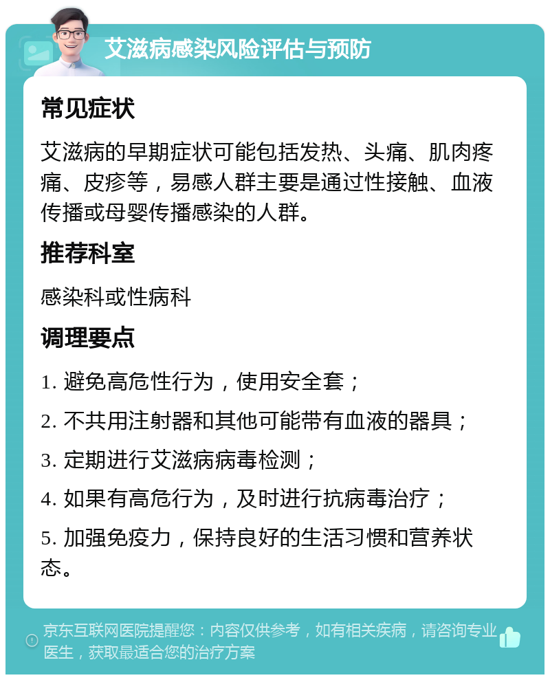 艾滋病感染风险评估与预防 常见症状 艾滋病的早期症状可能包括发热、头痛、肌肉疼痛、皮疹等，易感人群主要是通过性接触、血液传播或母婴传播感染的人群。 推荐科室 感染科或性病科 调理要点 1. 避免高危性行为，使用安全套； 2. 不共用注射器和其他可能带有血液的器具； 3. 定期进行艾滋病病毒检测； 4. 如果有高危行为，及时进行抗病毒治疗； 5. 加强免疫力，保持良好的生活习惯和营养状态。