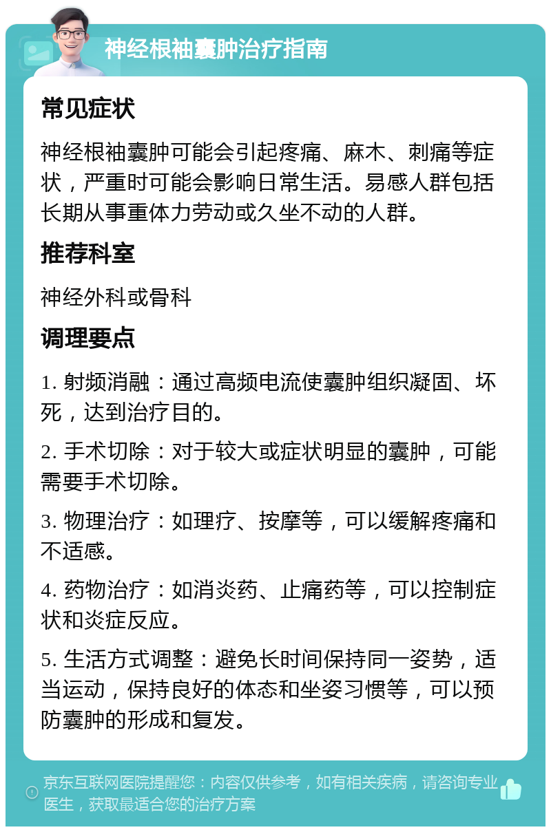 神经根袖囊肿治疗指南 常见症状 神经根袖囊肿可能会引起疼痛、麻木、刺痛等症状，严重时可能会影响日常生活。易感人群包括长期从事重体力劳动或久坐不动的人群。 推荐科室 神经外科或骨科 调理要点 1. 射频消融：通过高频电流使囊肿组织凝固、坏死，达到治疗目的。 2. 手术切除：对于较大或症状明显的囊肿，可能需要手术切除。 3. 物理治疗：如理疗、按摩等，可以缓解疼痛和不适感。 4. 药物治疗：如消炎药、止痛药等，可以控制症状和炎症反应。 5. 生活方式调整：避免长时间保持同一姿势，适当运动，保持良好的体态和坐姿习惯等，可以预防囊肿的形成和复发。