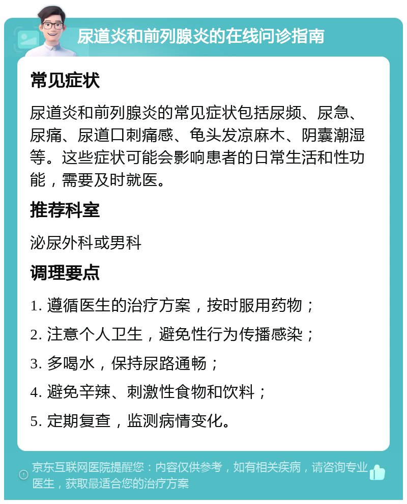 尿道炎和前列腺炎的在线问诊指南 常见症状 尿道炎和前列腺炎的常见症状包括尿频、尿急、尿痛、尿道口刺痛感、龟头发凉麻木、阴囊潮湿等。这些症状可能会影响患者的日常生活和性功能，需要及时就医。 推荐科室 泌尿外科或男科 调理要点 1. 遵循医生的治疗方案，按时服用药物； 2. 注意个人卫生，避免性行为传播感染； 3. 多喝水，保持尿路通畅； 4. 避免辛辣、刺激性食物和饮料； 5. 定期复查，监测病情变化。