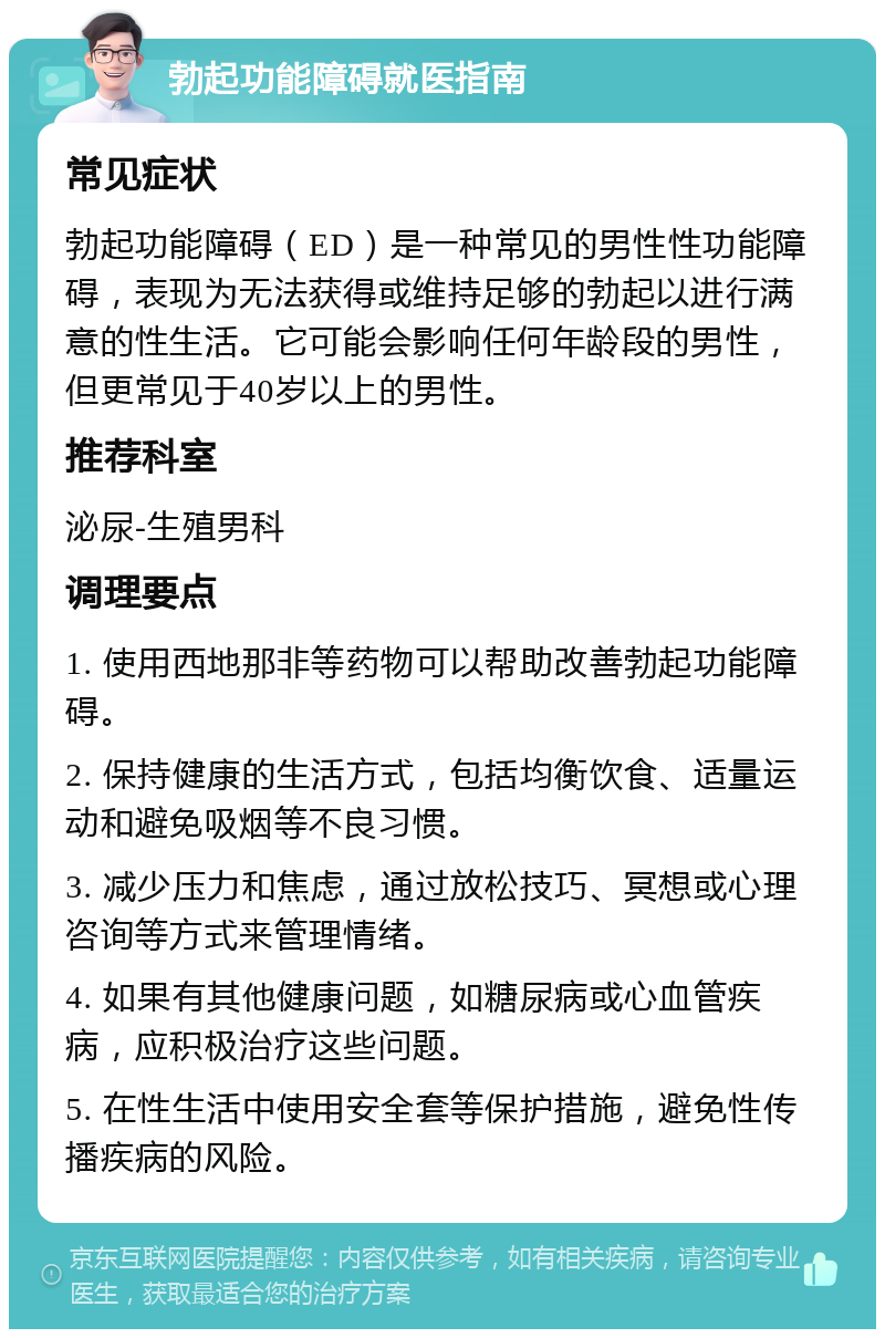 勃起功能障碍就医指南 常见症状 勃起功能障碍（ED）是一种常见的男性性功能障碍，表现为无法获得或维持足够的勃起以进行满意的性生活。它可能会影响任何年龄段的男性，但更常见于40岁以上的男性。 推荐科室 泌尿-生殖男科 调理要点 1. 使用西地那非等药物可以帮助改善勃起功能障碍。 2. 保持健康的生活方式，包括均衡饮食、适量运动和避免吸烟等不良习惯。 3. 减少压力和焦虑，通过放松技巧、冥想或心理咨询等方式来管理情绪。 4. 如果有其他健康问题，如糖尿病或心血管疾病，应积极治疗这些问题。 5. 在性生活中使用安全套等保护措施，避免性传播疾病的风险。