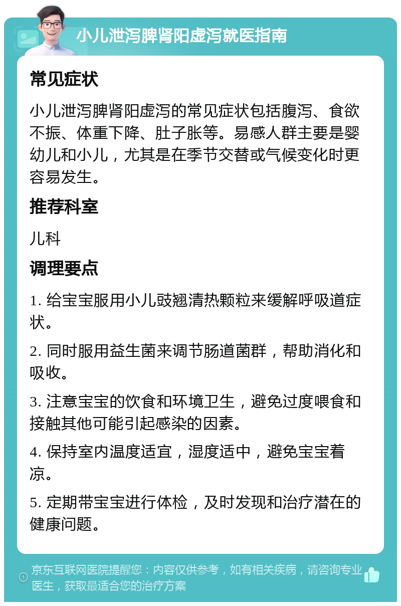 小儿泄泻脾肾阳虚泻就医指南 常见症状 小儿泄泻脾肾阳虚泻的常见症状包括腹泻、食欲不振、体重下降、肚子胀等。易感人群主要是婴幼儿和小儿，尤其是在季节交替或气候变化时更容易发生。 推荐科室 儿科 调理要点 1. 给宝宝服用小儿豉翘清热颗粒来缓解呼吸道症状。 2. 同时服用益生菌来调节肠道菌群，帮助消化和吸收。 3. 注意宝宝的饮食和环境卫生，避免过度喂食和接触其他可能引起感染的因素。 4. 保持室内温度适宜，湿度适中，避免宝宝着凉。 5. 定期带宝宝进行体检，及时发现和治疗潜在的健康问题。