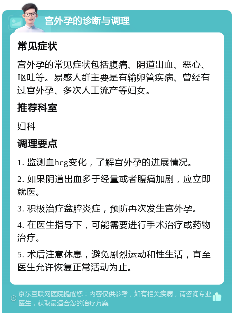 宫外孕的诊断与调理 常见症状 宫外孕的常见症状包括腹痛、阴道出血、恶心、呕吐等。易感人群主要是有输卵管疾病、曾经有过宫外孕、多次人工流产等妇女。 推荐科室 妇科 调理要点 1. 监测血hcg变化，了解宫外孕的进展情况。 2. 如果阴道出血多于经量或者腹痛加剧，应立即就医。 3. 积极治疗盆腔炎症，预防再次发生宫外孕。 4. 在医生指导下，可能需要进行手术治疗或药物治疗。 5. 术后注意休息，避免剧烈运动和性生活，直至医生允许恢复正常活动为止。